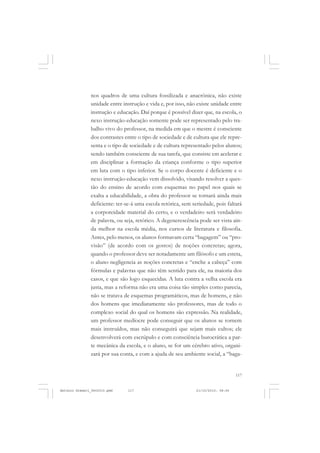 COLEÇÃO   EDUCADORES


               nos quadros de uma cultura fossilizada e anacrônica, não existe
               unidade entre instrução e vida e, por isso, não existe unidade entre
               instrução e educação. Daí porque é possível dizer que, na escola, o
               nexo instrução-educação somente pode ser representado pelo tra-
               balho vivo do professor, na medida em que o mestre é consciente
               dos contrastes entre o tipo de sociedade e de cultura que ele repre-
               senta e o tipo de sociedade e de cultura representado pelos alunos;
               sendo também consciente de sua tarefa, que consiste em acelerar e
               em disciplinar a formação da criança conforme o tipo superior
               em luta com o tipo inferior. Se o corpo docente é deficiente e o
               nexo instrução-educação vem dissolvido, visando resolver a ques-
               tão do ensino de acordo com esquemas no papel nos quais se
               exalta a educabilidade, a obra do professor se tornará ainda mais
               deficiente: ter-se-á uma escola retórica, sem seriedade, pois faltará
               a corporeidade material do certo, e o verdadeiro será verdadeiro
               de palavra, ou seja, retórico. A degenerescência pode ser vista ain-
               da melhor na escola média, nos cursos de literatura e filosofia.
               Antes, pelo menos, os alunos formavam certa “bagagem” ou “pro-
               visão” (de acordo com os gostos) de noções concretas; agora,
               quando o professor deve ser notadamente um filósofo e um esteta,
               o aluno negligencia as noções concretas e “enche a cabeça” com
               fórmulas e palavras que não têm sentido para ele, na maioria dos
               casos, e que são logo esquecidas. A luta contra a velha escola era
               justa, mas a reforma não era uma coisa tão simples como parecia,
               não se tratava de esquemas programáticos, mas de homens, e não
               dos homens que imediatamente são professores, mas de todo o
               complexo social do qual os homens são expressão. Na realidade,
               um professor medíocre pode conseguir que os alunos se tornem
               mais instruídos, mas não conseguirá que sejam mais cultos; ele
               desenvolverá com escrúpulo e com consciência burocrática a par-
               te mecânica da escola, e o aluno, se for um cérebro ativo, organi-
               zará por sua conta, e com a ajuda de seu ambiente social, a “baga-


                                                                                   117


Antonio Gramsci_fev2010.pmd    117                             21/10/2010, 08:56
 