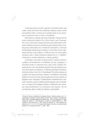 ANTONIO GRAMSCI


            A obra que deveria ter sido, segundo sua intenção inicial, uma
       análise crítica da história dos intelectuais italianos, acabou sendo
       uma profecia sobre o destino de sua própria obra, de sua mensa-
       gem e da maneira como os outros o entenderam.
            Para Gramsci, a função mais bem conhecida e mais positiva de
       muitos intelectuais italianos foi (e talvez ainda o seja) “cosmopo-
       lita”, isto é, universal. Consequentemente mais relacionada à civili-
       zação ocidental, até mesmo mundial, do que à italiana. Nesse senti-
       do, pouco relacionada com a tomada de consciência e a elevação
       da identidade cultural do povo italiano. A razão disso está na sepa-
       ração histórica, mais evidente na Itália do que em outros países
       europeus, entre o desenvolvimento cultural, isto é, o “trabalho”
       intelectual no sentido tradicional, e a direção política4.
            A educação é um campo no qual a teoria e a prática, a cultura e
       a política, inevitavelmente, se confundem; em que a pesquisa e a
       descoberta teórica se misturam com a ação social e política. Fre-
       quentemente, se faz uma distinção, quando não uma oposição, entre
       esses dois aspectos da educação. A utilização ideológica da cultura e
       da ciência, muitas vezes, leva à “neutralização” dos efeitos educativos
       e políticos do desenvolvimento cultural e à “justificativa” do poder
       político por meio de teorias domesticadas que, por isso, podem ser
       definidas como “ideologias”. É difícil definir a totalidade dessa “edu-
       cação” quando se opera a tradicional desintegração entre as discipli-
       nas e os campos de investigação cultural, considerando que a educa-
       ção segue paralelamente ao crescimento das crianças e de sua
       escolarização, desde o jardim de infância à universidade.


       4
         Obras de Gramsci publicadas em português (Brasil): Escritos políticos, vols. I, II.
       Organização e tradução de Carlos Nelson Coutinho. Rio de Janeiro: Civilização Bra-
       sileira, 2004. Concepção Dialética da História. idem, 1978. Os Intelectuais e a Orga-
       nização da Cultura, ib., 1978. Maquiavel, a Política e o Estado Moderno, ib., 1976.
       Literatura e Vida Nacional, ib., 1978. Cartas do Cárcere, id., 1978. Cadernos do
       Cárcere, vols. 1, 2, 3, 4, 5, 6. Edição Carlos Nelson Coutinho com Marco Aurélio
       Nogueira e Luiz Sérgio Henriques. ib., 2000 - 2002.



       12


Antonio Gramsci_fev2010.pmd         12                                    21/10/2010, 08:56
 