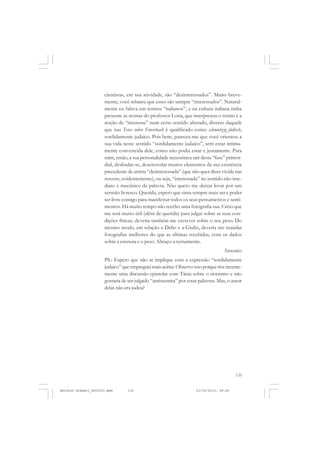 COLEÇÃO   EDUCADORES


                      cientistas, em sua atividade, são “desinteressados”. Muito breve-
                      mente, você rebateu que esses são sempre “interessados”. Natural-
                      mente eu falava em termos “italianos”, e na cultura italiana tinha
                      presente as teorias do professor Loria, que interpretou o termo e a
                      noção de “interesse” num certo sentido alterado, diverso daquele
                      que nas Teses sobre Fewerbach é qualificado como schmutzig jüdisch,
                      sordidamente judaico. Pois bem, pareceu-me que você orientou a
                      sua vida neste sentido “sordidamente judaico”, sem estar intima-
                      mente convencida dele, como não podia estar e justamente. Para
                      mim, então, a sua personalidade necessitava sair desta “fase” primor-
                      dial, deslindar-se, desenovelar muitos elementos da sua existência
                      precedente de artista “desinteressada” (que não quer dizer vivida nas
                      nuvens, evidentemente), ou seja, “interessada” no sentido não ime-
                      diato e mecânico da palavra. Não quero me deixar levar por um
                      sermão livresco. Querida, espero que sinta sempre mais ser e poder
                      ser livre comigo para manifestar todos os seus pensamentos e senti-
                      mentos. Há muito tempo não recebo uma fotografia sua. Creio que
                      me será muito útil (além de querida) para julgar sobre as suas con-
                      dições físicas; deveria também me escrever sobre o seu peso. Do
                      mesmo modo, em relação a Delio e a Giulio, deveria me mandar
                      fotografias melhores do que as últimas recebidas, com os dados
                      sobre a estatura e o peso. Abraço-a ternamente.
                                                                                   Antonio
                      PS.: Espero que não se implique com a expressão “sordidamente
                      judaico” que empreguei mais acima. Observo isso porque tive recente-
                      mente uma discussão epistolar com Tânia sobre o sionismo e não
                      gostaria de ser julgado “antissemita” por estas palavras. Mas, o autor
                      delas não era judeu?




                                                                                        135


Antonio Gramsci_fev2010.pmd      135                                21/10/2010, 08:56
 