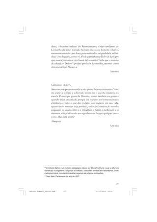 COLEÇÃO   EDUCADORES


                         dizer, o homem italiano do Renascimento, o tipo moderno de
                         Leonardo da Vinci tornado homem-massa ou homem-coletivo,
                         mesmo mantendo a sua forte personalidade e originalidade indivi-
                         dual. Uma bagatela, como vê. Você queria chamar Delio de Leo; por
                         que nunca pensamos em chamá-lo Leonardo? Acha que o sistema
                         de educação Dalton50 poderá produzir Leonardos, mesmo como
                         síntese coletiva? Abraço-a.
                                                                                          Antonio




                         Caríssimo Delio51,
                         Sinto-me um pouco cansado e não posso lhe escrever muito. Você
                         me escreva sempre e sobretudo conte-me o que lhe interessa na
                         escola. Penso que gosta da História, como também eu gostava
                         quando tinha a sua idade, porque diz respeito aos homens em sua
                         existência e tudo o que diz respeito aos homens em sua vida,
                         quanto mais homens seja possível, todos os homens do mundo
                         enquanto se unam entre si e trabalhem e lutem e melhorem a si
                         mesmos, não pode senão nos agradar mais do que qualquer outra
                         coisa. Mas, será assim?
                         Abraço-o.
                                                                                          Antonio




               50
                 O método Dalton é um método pedagógico ideado por Elena Parkhurst e que se difundiu
               sobretudo na Inglaterra. Segundo tal método, a escola é dividida em laboratórios, onde
               cada aluno pode livremente trabalhar segundo as próprias inclinações.
               51
                    Sem data. Certamente no ano de 1937.



                                                                                                 137


Antonio Gramsci_fev2010.pmd          137                                   21/10/2010, 08:56
 