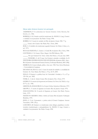 ANTONIO GRAMSCI


       Obras sobre Antonio Gramsci em português
       ANDERSON, P. As antinomias de Antonio Gramsci. Crítica Marxista, Ed.
       Gorvês, n.1, 1986.
       BEIRED, J. L. B. A função social dos intelectuais. In: AGGIO, A. (org.). Gramsci:
       a vitalidade de um pensamento. São Paulo: Unesp, 1998.
       BOBBIO, N. O conceito de sociedade civil. Rio de Janeiro: Graal, 1982. 77 p.
       _____. Ensaios sobre Gramsci. São Paulo: Paz e Terra, 2000.
       BOSI, A. O trabalho dos intelectuais segundo Gramsci. In: Debate e Crítica, n. 6,
       jul. 1975.
       BUCI-GLUSKMANN, C. Gramsci e o Estado. Rio de Janeiro: Paz e Terra, 1980.
       COUTINHO, C. N. Gramsci. Porto Alegre: L & PM Editores, 1981.
       ______. Por que Gramsci? In: Teoria e debate, São Paulo, n. 43, jan./mar. 2000.
       ______ TEIXEIRA, A. de P. (org.). Ler Gramsci: entender a realidade. In: II
       ENCONTRO INTERNACIONAL DE ESTUDOS, Rio de Janeiro, 2003. Anais...
       Rio de Janeiro: International Gramsci Society, Civilização Brasileira, 2003. 289p.
       DEBRUM, M. Gramsci: filosofia, política e bom senso. 1982. Tese (Livre Docência)
       – Universidade de Campinas.
       DEL ROIO, M.; SILVA, E. da C. A crise do mundo do trabalho e a atualidade de
       Gramsci. In: Novos Rumos, São Paulo, n. 39, p. 22-35, 2003.
       DIAS, E. F. Gramsci e a política hoje. In: Universidade e Sociedade, a. 11, n. 27, p.
       129-144, jun. 2002.
       FIORI, G. A vida de Antonio Gramsci. Rio de Janeiro: Paz e Terra, 1979.
       GENRO, T. O conceito de hegemonia em Gramsci. In: Práxis. Ed. Tchê!, n. 4, p.
       65-75, out. 1986.
       GRISONI, D.; MAGGIORI, R. Ler Gramsci. Lisboa: Iniciativas Editoriais, 1973.
       GRUPPI, L. O conceito de hegemonia em Gramsci. Rio de Janeiro: Graal, 1978.
       INNOCENTINI, M. O conceito de Hegemonia em Gramsci. São Paulo: Tecnos
       Ltda., 1979.
       INSTITUTO GRAMSCI. Política e história em Gramsci. Rio de Janeiro: Civilização
       Brasileira, 1978.
       JESUS, A. T. de. O pensamento e a prática escolar de Gramsci. Campinas: Autores
       Associados, 1998. 129 p.
       LAHUERTA, M. Gramsci e os intelectuais: entre clérigos, populistas e revolu-
       cionários (modernização e anticapitalismo). In: AGGIO, A. (org.). Gramsci: a
       vitalidade de um pensamento. São Paulo: Unesp, 1998.


       150


Antonio Gramsci_fev2010.pmd         150                                   21/10/2010, 08:56
 