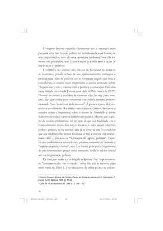 ANTONIO GRAMSCI


           O regime fascista entendia claramente que a oposição mais
       perigosa viria não da ação política no sentido tradicional (isto é, de
       uma organização), nem de uma oposição intelectual baseada so-
       mente em princípios, mas da associação da crítica com a ação de
       intelectuais e políticos.
           O cérebro de Gramsci não deixou de funcionar no cárcere;
       ao contrário, pouco depois de seu aprisionamento, começou a
       projetar uma série de estudos que se tornaram naquilo que hoje é
       considerada a análise mais importante e jamais realizada sobre
       “hegemonia”, isto é, o nexo entre a política e a educação. Em uma
       carta dirigida à cunhada Tatiana, com data de 9 de março de 19276,
       Gramsci se refere à sua ideia de escrever algo fur ewig (para sem-
       pre), algo que servia para concentrar sua própria atenção, propor-
       cionando “um foco à sua vida interior”. A primeira parte do pro-
       jeto era uma história dos intelectuais italianos. Gramsci refere-se a
       estudos sobre a linguística, sobre o teatro de Pirandello e sobre
       folhetins (novelas) e gostos literários populares. Mesmo que o pla-
       no de estudo pretendesse ser fur ewig, já que sua finalidade era o
       conhecimento como fim em si mesmo e, não, algum objetivo
       político prático, nessa mesma carta já se observa um fio condutor
       que une os diferentes temas. Gramsci define a história dos intelec-
       tuais como o processo de “formação do espírito público”. Escre-
       ve que os diferentes temas do seu projeto possuem em comum o
       “espírito popular criador”, isto é, a forma pela qual a hegemonia
       de um determinado grupo social aumenta, desde o núcleo inicial
       até sua organização política.
           De fato, em outra carta dirigida a Tatiana7 diz: “o pensamen-
       to ‘desinteressado’ ou o estudo como fim em si mesmo para
       mim torna-se difícil (...) eu não gosto de atirar pedras na escuri-

       6
        Antonio Gramsci, Lettere dal Carcere (Cartas do Cárcere), editado por S. Caprioglio e F.
       Fubini, Turim, Einaudi, 1965, pp.57-60.
       7
           Carta de 15 de dezembro de 1930, ib., p. 389 – 92.



       16


Antonio Gramsci_fev2010.pmd            16                                     21/10/2010, 08:56
 
