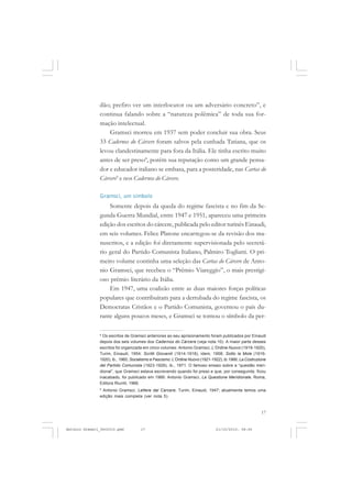 COLEÇÃO   EDUCADORES


               dão; prefiro ver um interlocutor ou um adversário concreto”, e
               continua falando sobre a “natureza polêmica” de toda sua for-
               mação intelectual.
                   Gramsci morreu em 1937 sem poder concluir sua obra. Seus
               33 Cadernos do Cárcere foram salvos pela cunhada Tatiana, que os
               levou clandestinamente para fora da Itália. Ele tinha escrito muito
               antes de ser preso8, porém sua reputação como um grande pensa-
               dor e educador italiano se embasa, para a posteridade, nas Cartas do
               Cárcere9 e nos Cadernos do Cárcere.

               Gramsci, um símbolo
                   Somente depois da queda do regime fascista e no fim da Se-
               gunda Guerra Mundial, entre 1947 e 1951, apareceu uma primeira
               edição dos escritos do cárcere, publicada pelo editor turinês Einaudi,
               em seis volumes. Felice Platone encarregou-se da revisão dos ma-
               nuscritos, e a edição foi diretamente supervisionada pelo secretá-
               rio geral do Partido Comunista Italiano, Palmiro Togliatti. O pri-
               meiro volume continha uma seleção das Cartas do Cárcere de Anto-
               nio Gramsci, que recebeu o “Prêmio Viareggio”, o mais prestigi-
               oso prêmio literário da Itália.
                   Em 1947, uma coalizão entre as duas maiores forças políticas
               populares que contribuíram para a derrubada do regime fascista, os
               Democratas Cristãos e o Partido Comunista, governou o país du-
               rante alguns poucos meses, e Gramsci se tornou o símbolo da per-

               8
                 Os escritos de Gramsci anteriores ao seu aprisionamento foram publicados por Einaudi
               depois dos seis volumes dos Cadernos do Cárcere (veja nota 10). A maior parte desses
               escritos foi organizada em cinco volumes: Antonio Gramsci, L’Ordine Nuovo (1919-1920),
               Turim, Einaudi, 1954; Scritti Giovanili (1914-1918), idem, 1958; Sotto la Mole (1916-
               1920), ib., 1960; Socialismo e Fascismo: L’Ordine Nuovo (1921-1922), ib.1966; La Costruzione
               del Partido Comunista (1923-1926), ib., 1971. O famoso ensaio sobre a “questão meri-
               dional”, que Gramsci estava escrevendo quando foi preso e que, por conseguinte, ficou
               inacabado, foi publicado em 1966: Antonio Gramsci, La Questione Meridionale, Roma,
               Editora Riuniti, 1966.
               9
                Antonio Gramsci, Lettere dal Carcere, Turim, Einaudi, 1947; atualmente temos uma
               edição mais completa (ver nota 5).


                                                                                                        17


Antonio Gramsci_fev2010.pmd          17                                        21/10/2010, 08:56
 
