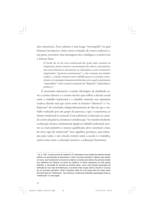 ANTONIO GRAMSCI


       ções anteriores). Esse caderno é uma longa “monografia” na qual
       Gramsci incorporou vários textos tomados de outros cadernos e,
       em parte, reescritos. Sua mensagem não é ambígua e conclui com
       a famosa frase:
               O modo de ser do novo intelectual não pode mais consistir na
               eloquência, motor exterior e momentânea dos afetos e das paixões,
               mas num imiscuir-se ativamente na vida prática, como construtor,
               organizador, “persuasor permanente”, e não somente um simples
               orador (...); desde a técnica-como-trabalho passa-se à técnica-como-
               ciência e à concepção humanista da história, sem a qual se permanece
               “especialista” e não se passa à categoria de “dirigente” (especialista e
               político)16.
           É necessário denunciar o caráter ideológico da dualidade en-
       tre o ensino clássico e o ensino técnico que reflete a divisão social
       entre o trabalho intelectual e o trabalho manual; essa separação
       oculta a divisão real que existe entre as funções “diretivas” e “su-
       balternas” da sociedade, independentemente do fato de que o tra-
       balho realizado por um grupo de pessoas, e que o caracteriza, se
       chame intelectual ou manual. Com referência à educação no senti-
       do estrito da palavra, Gramsci considera que “no mundo moderno
       a educação técnica, intimamente ligada ao trabalho industrial, mes-
       mo ao mais primitivo e menos qualificado, deve constituir a base
       do novo tipo de intelectual”. Isso significa, portanto, uma educa-
       ção para todos e um vínculo estreito entre a escola e o trabalho,
       assim como entre a educação técnica e a educação humanista.



       16
          Q, p. 1551. A parte central do Caderno 12 é dedicada a uma análise do sistema escolar
       italiano e à necessidade de abandonar o velho “princípio educativo” clássico para adotar
       um novo, que fundamente uma escola unitária e universal para todos. Na primeira edição
       dos Cadernos do Cárcere, os textos do Caderno 12 foram separados em três partes
       distintas: a conclusão foi incluída na primeira parte, como uma simples explicação da
       definição do novo tipo de intelectuais, e os textos mais longos sobre a escola e “a busca
       de um princípio educativo” foram colocados atrás de uma longa série de notas sobre
       diversos tipos de “intelectuais”. Isso reforçou a tradicional distinção (separação) entre os
       “intelectuais” e a educação.



       22


Antonio Gramsci_fev2010.pmd           22                                        21/10/2010, 08:56
 