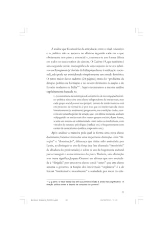 COLEÇÃO   EDUCADORES


                   A análise que Gramsci faz da articulação entre o nível educativo
               e o político não se encerra no décimo segundo caderno – que
               obviamente nos parece essencial –, encontra-se em forma difusa
               em todos os seus escritos do cárcere. O Caderno 19, que também é
               uma segunda versão monográfica de um conjunto de textos relati-
               vos ao Risorgimento (a história da Itália precedente à unificação nacio-
               nal), não pode ser considerado simplesmente um estudo histórico.
               O texto maior desse caderno (24 páginas) trata do “problema da
               direção política na formação e no desenvolvimento da nação e do
               Estado moderno na Itália”17. Aqui encontramos a mesma análise
               explicitamente baseada na
                      (...) consistência metodológica de um critério de investigação históri-
                      co-política: não existe uma classe independente de intelectuais, mas
                      cada grupo social possui seu próprio estrato de intelectuais ou está
                      em processo de formá-lo; é por isso que os intelectuais da classe
                      historicamente (e atualmente) progressista, nas condições dadas, exer-
                      cem um tamanho poder de atração que, em última instância, acabam
                      subjugando os intelectuais dos outros grupos sociais; dessa forma,
                      se cria um sistema de solidariedade entre todos os intelectuais, com
                      vínculos de natureza psicológica (vaidade etc.) e frequentemente com
                      caráter de casta (técnico-jurídica, corporativa etc.).
                   Após analisar a maneira pela qual se forma uma nova classe
               dominante, Gramsci introduz uma importante distinção entre “di-
               reção” e “dominação”, diferença que tinha sido assinalada por
               Lenin, ao distinguir o uso da força (na fase chamada “provisória”
               da ditadura do proletariado) e sobre o uso da hegemonia cultural
               para conseguir o consentimento do povo. Todavia, essa distinção
               tem outra significação para Gramsci ao afirmar que uma socieda-
               de é “dirigida” por uma nova classe social “antes” que esta classe
               assuma o governo. A função dos intelectuais “orgânicos” é a de
               liderar “intelectual e moralmente” a sociedade por meio da edu-


               17
                  Q, p.2010. O título desta nota em sua primeira versão é ainda mais significativo: “A
               direção política antes e depois da conquista do governo”.


                                                                                                   23


Antonio Gramsci_fev2010.pmd         23                                     21/10/2010, 08:56
 