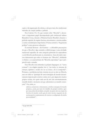 ANTONIO GRAMSCI


       cação e da organização da cultura, e não por meio dos tradicionais
       métodos de coação jurídica e policial.
            Nos Cadernos 10 e 11, que versam sobre “filosofia” e descre-
       vem o importante papel desempenhado pelo intelectual italiano
       Benedetto Croce, durante a Primeira Guerra Mundial e durante o
       período seguinte do regime fascista, encontramos a mesma análise
       e outras considerações importantes. O tema central é a “hegemonia
       política” como processo educativo.
            É essencial destruir – diz Gramsci – o difundido preconceito
       de que a filosofia é algo estranho e difícil porque é uma atividade
       intelectual específica de uma categoria particular de especialistas
       ou de filósofos profissionais ou sistemáticos. Antes de tudo é pre-
       ciso demonstrar que todos os homens são “filósofos”, definindo
       os limites e as características da “filosofia espontânea” que é pró-
       pria de todo o mundo.
            Esta filosofia está embutida na própria linguagem, no “senso
       comum” e na religião popular, isto é, “em todos os sistemas de
       crenças, opiniões e modos de ver as coisas e de se comportar”.
       Portanto, o problema real não consiste em ser ou não ser filósofo,
       mas em saber se “participo de uma concepção de mundo mecani-
       camente imposta pelo exterior a mim, isto é, por algum dos muitos
       grupos sociais, nos quais cada um de nós está automaticamente
       inserido desde o momento em que adentramos ao mundo consci-
       ente”. Ou, então, se
                 elaboro, consciente e criticamente, a minha concepção de mundo
                 própria e, assim, por meio do trabalho do próprio cérebro, opto
                 por uma esfera de atividade, tornando-me parte ativa na criação da
                 história do mundo, sendo guia de mim mesmo, negando-me de
                 aceitar passiva e apaticamente do exterior a configuração da minha
                 personalidade18.




       18
            Q, pp.1375-1376.


       24


Antonio Gramsci_fev2010.pmd        24                               21/10/2010, 08:56
 