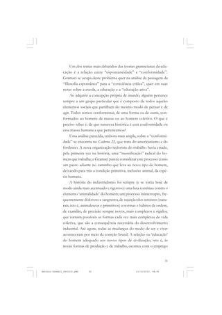 COLEÇÃO   EDUCADORES


                    Um dos temas mais debatidos das teorias gramscianas da edu-
               cação é a relação entre “espontaneidade” e “conformidade”.
               Gramsci se ocupa deste problema quer na análise da passagem da
               “filosofia espontânea” para a “consciência crítica”, quer em suas
               notas sobre a escola, a educação e a “educação ativa”.
                    Ao adquirir a concepção própria de mundo, alguém pertence
               sempre a um grupo particular que é composto de todos aqueles
               elementos sociais que partilham do mesmo modo de pensar e de
               agir. Todos somos conformistas, de uma forma ou de outra, con-
               formados ao homem de massa ou ao homem coletivo. O que é
               preciso saber é: de que natureza histórica é essa conformidade ou
               essa massa humana a que pertencemos?
                    Uma análise parecida, embora mais ampla, sobre a “conformi-
               dade” se encontra no Caderno 22, que trata do americanismo e do
               fordismo. A nova organização taylorista do trabalho havia criado,
               pela primeira vez na história, uma “massificação” radical do ho-
               mem que trabalha; e Gramsci parece considerar este processo como
               um passo adiante no caminho que leva ao novo tipo de homem,
               deixando para trás a condição primitiva, inclusive animal, da espé-
               cie humana.
                    A história do industrialismo foi sempre (e se torna hoje de
               modo ainda mais acentuado e rigoroso) uma luta contínua contra o
               elemento ‘animalidade’ do homem; um processo ininterrupto, fre-
               quentemente doloroso e sangrento, de sujeição dos instintos (natu-
               rais, isto é, animalescos e primitivos) a normas e hábitos de ordem,
               de exatidão, de precisão sempre novos, mais complexos e rígidos,
               que tornam possíveis as formas cada vez mais complexas de vida
               coletiva, que são a consequência necessária do desenvolvimento
               industrial. Até agora, todas as mudanças do modo de ser e viver
               aconteceram por meio da coerção brutal. A seleção ou ‘educação’
               do homem adequado aos novos tipos de civilização, isto é, às
               novas formas de produção e de trabalho, ocorreu com o emprego


                                                                                  25


Antonio Gramsci_fev2010.pmd    25                             21/10/2010, 08:56
 