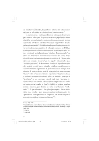 ANTONIO GRAMSCI


       de inauditas brutalidades, lançando no inferno das subclasses os
       débeis e os refratários ou eliminando-os completamente19.
            A maneira crua e realista que Gramsci utiliza para descrever o
       processo de “educação” de grandes massas da população a fim de
       adaptá-las às transformações contemporâneas da economia fez com
       que muitos estudiosos acreditassem que ele era partidário de uma
       pedagogia autoritária20. Foi identificado superficialmente com di-
       versas tendências pedagógicas da educação marxista na URSS, e
       consequentemente, consideraram que sua “teoria da educação” es-
       tava próxima à teoria Leninista da “ditadura do proletariado” ou
       então aos métodos de Makarenko de educação dos jovens desvi-
       ados. Gramsci havia escrito alguns textos críticos de “alguns prin-
       cípios da educação moderna”, como aqueles influenciados pela
       “tradição genebrina” de Rousseau e Pestalozzi, segundo os quais
       não se devia permitir que o educador enfadasse ou deformasse o
       “desenvolvimento espontâneo da personalidade da criança”. Em
       algumas de suas cartas em uma de suas primeiras notas, critica a
       “ilusão” sobre o “desenvolvimento espontâneo” da criança: desde
       o primeiro momento de sua vida, educa-se a criança para que se
       “conforme” ao seu entorno, e a escola nada mais é que uma pe-
       quena “fração” de sua vida. “A educação é sempre uma luta contra
       os instintos relacionados às funções biológicas básicas, uma luta
       contra a natureza, para dominá-la e criar o ser humano “verda-
       deiro”21. A aprendizagem, a disciplina psicológica e física, neces-
       sárias para estudar e para alcançar qualquer realização, não são
       “prazerosas: é um processo de adaptação, um hábito adquirido
       com esforço, tédio e inclusive sofrimento”22.

       19
            Q, pp.2160-2161.
        Harold Entwistle, Antonio Gramsci: Conservative Schooling for Radical Politics (Antonio
       20


       Gramsci: formação conservadora para política de esquerda), Londes, Routledge & Kegan
       Paul, 1980.
       21
            Q, p.114.
       22
            Q, p.1549.


       26


Antonio Gramsci_fev2010.pmd          26                                      21/10/2010, 08:56
 