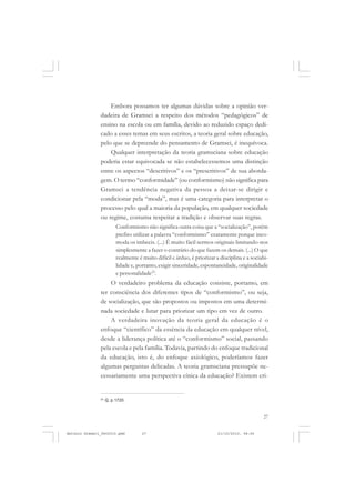 COLEÇÃO   EDUCADORES


                   Embora possamos ter algumas dúvidas sobre a opinião ver-
               dadeira de Gramsci a respeito dos métodos “pedagógicos” de
               ensino na escola ou em família, devido ao reduzido espaço dedi-
               cado a esses temas em seus escritos, a teoria geral sobre educação,
               pelo que se depreende do pensamento de Gramsci, é inequívoca.
                   Qualquer interpretação da teoria gramsciana sobre educação
               poderia estar equivocada se não estabelecessemos uma distinção
               entre os aspectos “descritivos” e os “prescritivos” de sua aborda-
               gem. O termo “conformidade” (ou conformismo) não significa para
               Gramsci a tendência negativa da pessoa a deixar-se dirigir e
               condicionar pela “moda”, mas é uma categoria para interpretar o
               processo pelo qual a maioria da população, em qualquer sociedade
               ou regime, costuma respeitar a tradição e observar suas regras.
                         Conformismo não significa outra coisa que a “socialização”, porém
                         prefiro utilizar a palavra “conformismo” exatamente porque inco-
                         moda os imbecis. (...) É muito fácil sermos originais limitando-nos
                         simplesmente a fazer o contrário do que fazem os demais. (...) O que
                         realmente é muito difícil e árduo, é priorizar a disciplina e a sociabi-
                         lidade e, portanto, exigir sinceridade, espontaneidade, originalidade
                         e personalidade23.
                   O verdadeiro problema da educação consiste, portanto, em
               ter consciência dos diferentes tipos de “conformismo”, ou seja,
               de socialização, que são propostos ou impostos em uma determi-
               nada sociedade e lutar para priorizar um tipo em vez de outro.
                   A verdadeira inovação da teoria geral da educação é o
               enfoque “científico” da essência da educação em qualquer nível,
               desde a liderança política até o “conformismo” social, passando
               pela escola e pela família. Todavia, partindo do enfoque tradicional
               da educação, isto é, do enfoque axiológico, poderíamos fazer
               algumas perguntas delicadas. A teoria gramsciana pressupõe ne-
               cessariamente uma perspectiva cínica da educação? Existem cri-


               23
                    Q, p.1720.


                                                                                              27


Antonio Gramsci_fev2010.pmd          27                                  21/10/2010, 08:56
 