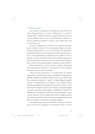 COLEÇÃO   EDUCADORES


               A filosofia da práxis
                    Esta atitude é comparável à de Maquiavel, a que Gramsci se
               refere frequentemente. O termo “Maquiavel” e o adjetivo
               “maquiavélico” também lembram os aspectos brutais e perversos
               do poder político, uma vez que o escritor florentino “descrevia” o
               que era a política na realidade (e, talvez, o que sempre será) e não
               no que deveria ser.
                    Gramsci e Maquiavel nos colocam uma importante questão:
               qual é a função “educativa” de uma descrição objetiva dos meca-
               nismos do poder político e, no caso de Gramsci, dos mecanismos
               da ideologia? Educar as pessoas para que tenham uma postura rea-
               lista e, consequentemente, participem da luta política contra os
               poderes, ou então desvendar o lado oculto da política, para que as
               pessoas desconfiem da mesma, vivam sua vida de forma indepen-
               dente e tenham uma opinião própria à margem do poder político?
                    Muitas indicações nos fazem crer que o objetivo de Gramsci
               não era puramente “descritivo” e que sua meta era uma estratégia
               orientada a um novo tipo de educação.
                    Antes de tudo, observemos sua interpretação da “política
               maquiavélica”: quando escreve sobre a contribuição de Maquiavel na
               definição científica da “política”, Gramsci se faz, e faz também para
               nós, as seguintes perguntas: “a quem” se dirigia Maquiavel quando
               escreveu O Príncipe? Qual era seu objetivo e sua “política”? Parece
               evidente que Maquiavel não queria, nem necessitava, ensinar aos diri-
               gentes como conseguir o poder e como mantê-lo, mas queria explicar
               e mostrar o mecanismo real da política. A definição de “política” de
               Maquiavel não corresponde à política que ele mesmo praticava, já que
               o efeito educativo de uma compreensão crítica da política consistia
               em tornar as novas classes mais conscientes e, consequentemente, mais
               fortes em oposição à velha classe aristocrática dirigente.
                    Em segundo lugar, o processo científico e “descritivo” introduz
               por si só uma nova concepção do “pensamento crítico”. O senso


                                                                                   29


Antonio Gramsci_fev2010.pmd    29                              21/10/2010, 08:56
 