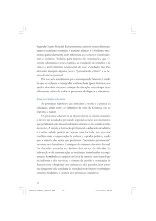 ANTONIO GRAMSCI


       Segunda Guerra Mundial. Evidentemente, existem muitas diferenças
       entre o stalinismo soviético, o nazismo alemão e o fordismo ame-
       ricano, particularmente com referência aos aspectos constitucio-
       nais e políticos. Todavia, para maioria das populações, que vi-
       veram submetidas a estes regimes, as condições de trabalho e de
       vida e o conformismo educacional de suas sociedades não lhes
       deixaram margem alguma para o “pensamento crítico” e o de-
       senvolvimento pessoal.
            Por isso, nós acreditamos que a mensagem de Gramsci, à medi-
       da que se esclarece e emerge das sombras desta época histórica, nos
       ajuda a descobrir um novo enfoque da educação: um enfoque cien-
       tificamente crítico de todos os processos ideológicos e educativos.

       Nova estratégia educativa
           As principais hipóteses que articulam a teoria e a prática da
       educação, assim como as extraímos da obra de Gramsci, são as
       expostas a seguir.
           Os processos educativos se desenvolvem de muitas maneiras
       e devem ser estudados prestando especial atenção aos momentos
       que geralmente não são considerados educativos no sentido estrito
       do termo. A escola, a formação profissional, a educação de adultos
       e a universidade podem ser apenas uma fachada, um aparente
       conflito entre a organização da cultura e o poder político, sendo
       que a maioria das ações que produzem “persuasão permanente”
       ocorrem nos bastidores, à margem do sistema educativo formal.
       As decisões tomadas no âmbito dos meios de difusão, da
       editoração e da comunicação; as mudanças introduzidas na orga-
       nização do trabalho; as opções em favor de uma ou outra tecnologia
       da indústria e dos serviços; o sistema de escolha e nomeação de
       funcionários e dirigentes dos sindicatos e dos partidos, bem como
       sua função na vida cotidiana da sociedade constituem os principais
       veículos modernos e ocultos dos processos educativos.


       32


Antonio Gramsci_fev2010.pmd   32                            21/10/2010, 08:56
 