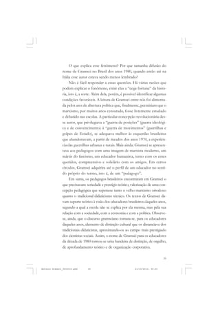 COLEÇÃO   EDUCADORES


                     O que explica esse fenômeno? Por que tamanha difusão do
               nome de Gramsci no Brasil dos anos 1980, quando então até na
               Itália esse autor estava sendo menos lembrado?
                     Não é fácil responder a essas questões. Há várias razões que
               podem explicar o fenômeno, entre elas a “cega fortuna” da histó-
               ria, isto é, a sorte. Além dela, porém, é possível identificar algumas
               condições favoráveis. A leitura de Gramsci entre nós foi alimenta-
               da pelos ares de abertura política que, finalmente, permitiam que o
               marxismo, por muitos anos censurado, fosse livremente estudado
               e debatido nas escolas. A particular concepção revolucionária des-
               se autor, que privilegiava a “guerra de posições” (guerra ideológi-
               ca e de convencimento) à “guerra de movimentos” (guerrilhas e
               golpes de Estado), se adequava melhor às esquerdas brasileiras
               que abandonavam, a partir de meados dos anos 1970, a experiên-
               cia das guerrilhas urbanas e rurais. Mais ainda: Gramsci se apresen-
               tava aos pedagogos com uma imagem de marxista moderno, um
               mártir do fascismo, um educador humanista, terno com os entes
               queridos, compreensivo e solidário com os amigos. Em certos
               círculos, Gramsci adquirira até o perfil de um educador no senti-
               do próprio do termo, isto é, de um “pedagogo”.
                     Em suma, os pedagogos brasileiros encontraram em Gramsci o
               que precisavam: seriedade e prestígio teórico, valorização de uma con-
               cepção pedagógica que superasse tanto o velho marxismo ortodoxo
               quanto o tradicional didaticismo técnico. Os textos de Gramsci da-
               vam suporte teórico à visão dos educadores brasileiros daqueles anos,
               segundo a qual a escola não se explica por ela mesma, mas pela sua
               relação com a sociedade, com a economia e com a política. Observe-
               se, ainda, que o discurso gramsciano tornara-se, para os educadores
               daqueles anos, elemento de distinção cultural que os distanciava dos
               tradicionais didaticistas, aproximando-os ao campo mais prestigiado
               dos cientistas sociais. Assim, o nome de Gramsci para os educadores
               da década de 1980 tornou-se uma bandeira de distinção, de orgulho,
               de aprofundamento teórico e de organização corporativa.

                                                                                   35


Antonio Gramsci_fev2010.pmd     35                             21/10/2010, 08:56
 