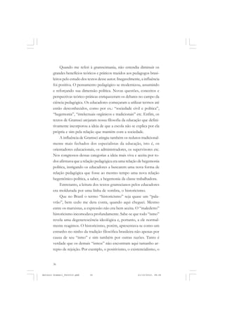 ANTONIO GRAMSCI


            Quando me referi à gramscimania, não entendia diminuir os
       grandes benefícios teóricos e práticos trazidos aos pedagogos brasi-
       leiros pelo estudo dos textos desse autor. Inegavelmente, a influência
       foi positiva. O pensamento pedagógico se modernizou, assumindo
       e reforçando sua dimensão política. Novas questões, conceitos e
       perspectivas teórico-práticas enriqueceram os debates no campo da
       ciência pedagógica. Os educadores começaram a utilizar termos até
       então desconhecidos, como por ex.: “sociedade civil e política”,
       “hegemonia”, “intelectuais orgânicos e tradicionais” etc. Enfim, os
       textos de Gramsci arejaram nossa filosofia da educação que defini-
       tivamente incorporou a ideia de que a escola não se explica por ela
       própria e sim pela relação que mantém com a sociedade.
            A influência de Gramsci atingiu também os redutos tradicional-
       mente mais fechados dos especialistas da educação, isto é, os
       orientadores educacionais, os administradores, os supervisores etc.
       Nos congressos dessas categorias a ideia mais viva e aceita por to-
       dos afirmava que a relação pedagógica era uma relação de hegemonia
       política, instigando os educadores a buscarem uma nova forma de
       relação pedagógica que fosse ao mesmo tempo uma nova relação
       hegemônico-política, a saber, a hegemonia da classe trabalhadora.
            Entretanto, a leitura dos textos gramscianos pelos educadores
       era moldurada por uma linha de sombra, o historicismo.
            Que no Brasil o termo “historicismo” seja quase um “pala-
       vrão”, bem cedo me dera conta, quando aqui cheguei. Mesmo
       entre os marxistas, a expressão não era bem aceita. O “maledetto”
       historicismo incomodava profundamente. Sabe-se que todo “ismo”
       revela uma degenerescência ideológica e, portanto, a ele normal-
       mente reagimos. O historicismo, porém, apresentava-se como um
       estranho no ninho da tradição filosófica brasileira não apenas por
       causa de seu “ismo” e sim também por outras razões. Tanto é
       verdade que os demais “ismos” não encontram aqui tamanho ar-
       repio de rejeição. Por exemplo, o positivismo, o existencialismo, o


       36


Antonio Gramsci_fev2010.pmd    36                             21/10/2010, 08:56
 