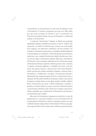 COLEÇÃO   EDUCADORES


               estruturalismo, o construtivismo etc. não soam tão distantes como
               o historicismo. É natural se perguntar: por que isso? Mais ainda,
               por que tanta aceitação de Gramsci, que é considerado um
               historicista de primeira linha, sem que ela abrandasse a tradicional
               rejeição ao historicismo?
                    A expressão “historicismo” adquiriu no Brasil uma particular
               significação negativa, semelhante um pouco ao termo “sofista”. São
               expressões no âmbito da filosofia que conotam um sutil sentido
               ético negativo, um relativismo condenável, um frio ceticismo. Ao
               contrário, o historicismo gramsciano se contrapõe fundamentalmente
               à transcendência ou à metafísica. A filosofia da práxis, para Gramsci,
               nada mais é que o próprio historicismo radical, absoluto, que inver-
               te, mas não nega, o imanentismo idealista. Diria que o historicismo
               de Gramsci é uma concepção radicalmente laica da história, porque
               absolutamente humana. Equivale a afirmar que não existe a essência,
               o segredo, a fórmula explicativa e verdadeira das coisas e dos ho-
               mens; mas apenas a busca e o processo que estes fazem (fizeram e
               farão) à procura da verdade, arrolando conquistas e derrotas. Para o
               historicismo, a verdade não é um dado, é um horizonte fecundo e
               dinamizador das energias humanas. Por isso, o historicismo frustra a
               aspiração das filosofias metafísicas de alcançar a última causa através
               de alguma revelação divina ou por algum método científico infalível.
               Para o historicismo, em suma, o último fundamento é também o
               primeiro: o homem. Observe-se que, até mesmo a filosofia da práxis
               é, para Gramsci, histórica; exala o cheiro do seu tempo e das circuns-
               tâncias específicas que a produziram. O historicismo de Gramsci é
               um humanismo laico radical.
                    Mas, antes de formularmos a pergunta essencial, isto é, antes de
               perguntarmos se é possível entender os textos de Gramsci fora de
               uma perspectiva historicista, voltemos à pergunta anterior: por que
               no Brasil tamanho arrepio diante do historicismo? Elenco aqui algu-
               mas respostas. Deve haver outras, talvez melhores, que desconheço.


                                                                                    37


Antonio Gramsci_fev2010.pmd     37                              21/10/2010, 08:56
 