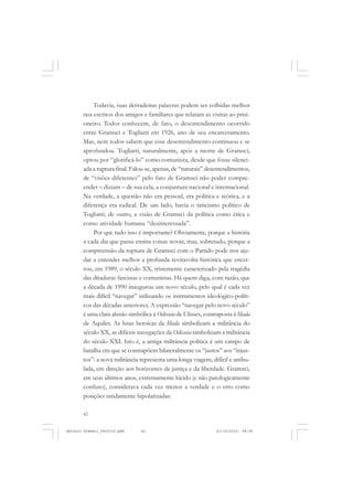 ANTONIO GRAMSCI


           Todavia, suas derradeiras palavras podem ser colhidas melhor
       nos escritos dos amigos e familiares que relatam as visitas ao prisi-
       oneiro. Todos conhecem, de fato, o desentendimento ocorrido
       entre Gramsci e Togliatti em 1926, ano de seu encarceramento.
       Mas, nem todos sabem que esse desentendimento continuou e se
       aprofundou. Togliatti, naturalmente, após a morte de Gramsci,
       optou por “glorificá-lo” como comunista, desde que fosse silenci-
       ada a ruptura final. Falou-se, apenas, de “naturais” desentendimentos,
       de “visões diferentes” pelo fato de Gramsci não poder compre-
       ender – diziam – de sua cela, a conjuntura nacional e internacional.
       Na verdade, a questão não era pessoal, era política e teórica, e a
       diferença era radical. De um lado, havia o taticismo político de
       Togliatti; de outro, a visão de Gramsci da política como ética e
       como atividade humana “desinteressada”.
           Por que tudo isso é importante? Obviamente, porque a história
       a cada dia que passa ensina coisas novas; mas, sobretudo, porque a
       compreensão da ruptura de Gramsci com o Partido pode nos aju-
       dar a entender melhor a profunda reviravolta histórica que encer-
       rou, em 1989, o século XX, tristemente caracterizado pela tragédia
       das ditaduras fascistas e comunistas. Há quem diga, com razão, que
       a década de 1990 inaugurou um novo século, pelo qual é cada vez
       mais difícil “navegar” utilizando os instrumentos ideológico-políti-
       cos das décadas anteriores. A expressão “navegar pelo novo século”
       é uma clara alusão simbólica à Odisseia de Ulisses, contraposta à Ilíada
       de Aquiles. As lutas heroicas da Ilíada simbolizam a militância do
       século XX, as difíceis navegações da Odisseia simbolizam a militância
       do século XXI. Isto é, a antiga militância política é um campo de
       batalha em que se contrapõem bilateralmente os “justos” aos “injus-
       tos”: a nova militância representa uma longa viagem, difícil e atribu-
       lada, em direção aos horizontes da justiça e da liberdade. Gramsci,
       em seus últimos anos, extremamente lúcido (e não patologicamente
       confuso), considerava cada vez menos a verdade e o erro como
       posições nitidamente bipolarizadas:

       42


Antonio Gramsci_fev2010.pmd    42                               21/10/2010, 08:56
 