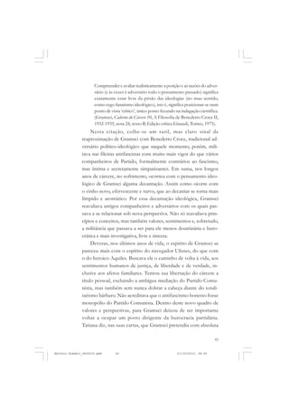 COLEÇÃO   EDUCADORES


                      Compreender e avaliar realisticamente a posição e as razões do adver-
                      sário (e às vezes é adversário todo o pensamento passado) significa
                      exatamente estar livre da prisão das ideologias (no mau sentido,
                      como cego fanatismo ideológico), isto é, significa posicionar-se num
                      ponto de vista ‘crítico’, único ponto fecundo na indagação científica.
                      (Gramsci, Caderno do Cárcere 10, A Filosofia de Benedetto Croce II,
                      1932-1935, nota 24, texto B, Edição crítica Einaudi, Torino, 1975).
                    Nesta citação, colhe-se um sutil, mas claro sinal de
               reaproximação de Gramsci com Benedetto Croce, tradicional ad-
               versário político-ideológico que naquele momento, porém, mili-
               tava nas fileiras antifascistas com muito mais vigor do que vários
               companheiros de Partido, formalmente contrários ao fascismo,
               mas íntima e secretamente simpatizantes. Em suma, nos longos
               anos de cárcere, no sofrimento, ocorreu com o pensamento ideo-
               lógico de Gramsci alguma decantação. Assim como ocorre com
               o vinho novo, efervescente e turvo, que ao decantar se torna mais
               límpido e aromático. Por essa decantação ideológica, Gramsci
               reavaliava antigos companheiros e adversários com os quais pas-
               sava a se relacionar sob nova perspectiva. Não só reavaliava prin-
               cípios e conceitos, mas também valores, sentimentos e, sobretudo,
               a militância que passava a ser para ele menos doutrinária e buro-
               crática e mais investigativa, livre e sincera.
                    Deveras, nos últimos anos de vida, o espírito de Gramsci se
               pareceu mais com o espírito do navegador Ulisses, do que com
               o do heroico Aquiles. Buscava ele o caminho de volta à vida, aos
               sentimentos humanos de justiça, de liberdade e de verdade, in-
               clusive aos afetos familiares. Tentou sua libertação do cárcere a
               título pessoal, excluindo a ambígua mediação do Partido Comu-
               nista, mas também sem nunca dobrar a cabeça diante do totali-
               tarismo bárbaro. Não acreditava que o antifascismo honesto fosse
               monopólio do Partido Comunista. Dentro deste novo quadro de
               valores e perspectivas, para Gramsci deixou de ser importante
               voltar a ocupar um posto dirigente da burocracia partidária.
               Tatiana diz, nas suas cartas, que Gramsci pretendia com absoluta

                                                                                         43


Antonio Gramsci_fev2010.pmd      43                                 21/10/2010, 08:56
 