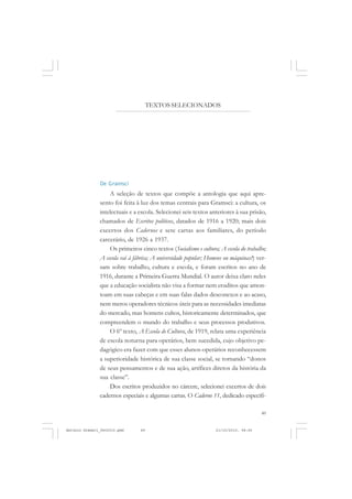 COLEÇÃO   EDUCADORES


                                      TEXTOS SELECIONADOS




               De Gramsci
                   A seleção de textos que compõe a antologia que aqui apre-
               sento foi feita à luz dos temas centrais para Gramsci: a cultura, os
               intelectuais e a escola. Selecionei seis textos anteriores à sua prisão,
               chamados de Escritos políticos, datados de 1916 a 1920; mais dois
               excertos dos Cadernos e sete cartas aos familiares, do período
               carcerário, de 1926 a 1937.
                   Os primeiros cinco textos (Socialismo e cultura; A escola do trabalho;
               A escola vai à fábrica; A universidade popular; Homens ou máquinas?) ver-
               sam sobre trabalho, cultura e escola, e foram escritos no ano de
               1916, durante a Primeira Guerra Mundial. O autor deixa claro neles
               que a educação socialista não visa a formar nem eruditos que amon-
               toam em suas cabeças e em suas falas dados desconexos e ao acaso,
               nem meros operadores técnicos úteis para as necessidades imediatas
               do mercado, mas homens cultos, historicamente determinados, que
               compreendem o mundo do trabalho e seus processos produtivos.
                   O 6º texto, A Escola de Cultura, de 1919, relata uma experiência
               de escola noturna para operários, bem sucedida, cujo objetivo pe-
               dagógico era fazer com que esses alunos-operários reconhecessem
               a superioridade histórica de sua classe social, se tornando “donos
               de seus pensamentos e de sua ação, artífices diretos da história da
               sua classe”.
                   Dos escritos produzidos no cárcere, selecionei excertos de dois
               cadernos especiais e algumas cartas. O Caderno 11, dedicado especifi-

                                                                                      49


Antonio Gramsci_fev2010.pmd      49                               21/10/2010, 08:56
 