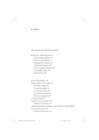 SUMÁRIO




                    Apresentação, por Fernando Haddad, 7

                    Ensaio, por Attilio Monasta, 11
                       Aprendizagem política, 13
                       Gramsci, um símbolo, 17
                       Pedagogia de Gramsci, 20
                       A filosofia da práxis , 29
                       Nova estratégia educativa, 32
                       Uma análise crítica, 34
                       Gramsci hoje, 40



                    Textos selecionados, 49
                    Escritos políticos (1916-1926), 51
                         Socialismo e cultura, 51
                         A escola do trabalho, 55
                         A escola vai à fábrica, 58
                         A universidade popular, 60
                         Homens ou máquinas?, 64
                    A escola de cultura, 67
                    Cadernos e Cartas do Cárcere, 69
                         Caderno 11 (excertos), 69
                    Apontamentos para uma introdução e uma iniciação ao estudo da filosofia
                    e da história da cultura, 69
                         Caderno 12 (excertos), 92




Antonio Gramsci_fev2010.pmd       5                                 21/10/2010, 08:56
 