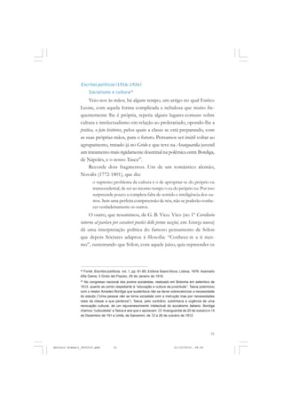 COLEÇÃO   EDUCADORES


               Escritos políticos (1916-1926)
                    Socialismo e cultura28
                    Veio-nos às mãos, há algum tempo, um artigo no qual Enrico
               Leone, com aquela forma complicada e nebulosa que muito fre-
               quentemente lhe é própria, repetia alguns lugares-comuns sobre
               cultura e intelectualismo em relação ao proletariado, opondo-lhe a
               prática, o fato histórico, pelos quais a classe se está preparando, com
               as suas próprias mãos, para o futuro. Pensamos ser inútil voltar ao
               agrupamento, tratado já no Grido e que teve na Avanguardia juvenil
               um tratamento mais rigidamente doutrinal na polêmica entre Bordiga,
               de Nápoles, e o nosso Tasca29.
                    Recorde dois fragmentos. Um de um romântico alemão,
               Novalis (1772-1801), que diz:
                       o supremo problema da cultura é o de apropriar-se do próprio eu
                       transcendental, de ser ao mesmo tempo o eu do próprio eu. Por isso
                       surpreende pouco a completa falta de sentido e inteligência dos ou-
                       tros. Sem uma perfeita compreensão de nós, não se poderão conhe-
                       cer verdadeiramente os outros.
                    O outro, que resumimos, de G. B. Vico. Vico (no 1º Corollario
               intorno al parlare per caratteri poetici delle prime nazini, em Scienza nuova)
               dá uma interpretação política do famoso pensamento de Sólon
               que depois Sócrates adaptou à filosofia: “Conhece-te a ti mes-
               mo”, sustentando que Sólon, com aquele juízo, quis repreender os



               28
                 Fonte: Escritos políticos. vol. 1, pp. 81-85, Editora Seara Nova, Lisboa, 1976. Assinado
               Alfa Gama, Il Grido del Popolo, 29 de Janeiro de 1916.
               29
                 No congresso nacional dos jovens socialistas, realizado em Bolonha em setembro de
               1912, quanto ao ponto respeitante à “educação e cultura da juventude”, Tasca polemizou
               com o relator Amadeo Bordiga que sustentava não se dever sobrevalorizar a necessidade
               do estudo (“Uma pessoa não se torna socialista com a instrução mas por necessidades
               reais da classe a que pertence”). Tasca, pelo contrário, sublinhava a urgência de uma
               renovação cultural, de um rejuvenescimento intelectual do socialismo italiano. Bordiga
               chamou “culturalista” a Tasca e aos que o apoiavam. Cf. Avanguardia de 20 de outubro e 14
               de Dezembro de 191 e Unità, de Salvemini, de 12 a 26 de outubro de 1912.




                                                                                                      51


Antonio Gramsci_fev2010.pmd          51                                      21/10/2010, 08:56
 
