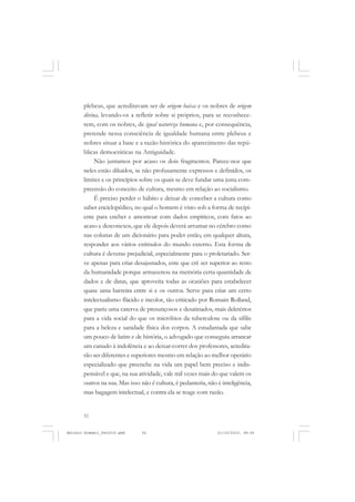 ANTONIO GRAMSCI


       plebeus, que acreditavam ser de origem baixa e os nobres de origem
       divina, levando-os a refletir sobre si próprios, para se reconhece-
       rem, com os nobres, de igual natureza humana e, por consequência,
       pretende nessa consciência de igualdade humana entre plebeus e
       nobres situar a base e a razão histórica do aparecimento das repú-
       blicas democráticas na Antiguidade.
            Não juntamos por acaso os dois fragmentos. Parece-nos que
       neles estão diluídos, se não profusamente expressos e definidos, os
       limites e os princípios sobre os quais se deve fundar uma justa com-
       preensão do conceito de cultura, mesmo em relação ao socialismo.
            É preciso perder o hábito e deixar de conceber a cultura como
       saber enciclopédico, no qual o homem é visto sob a forma de recipi-
       ente para encher e amontoar com dados empíricos, com fatos ao
       acaso e desconexos, que ele depois deverá arrumar no cérebro como
       nas colunas de um dicionário para poder então, em qualquer altura,
       responder aos vários estímulos do mundo externo. Esta forma de
       cultura é deveras prejudicial, especialmente para o proletariado. Ser-
       ve apenas para criar desajustados, ente que crê ser superior ao resto
       da humanidade porque armazenou na memória certa quantidade de
       dados e de datas, que aproveita todas as ocasiões para estabelecer
       quase uma barreira entre si e os outros. Serve para criar um certo
       intelectualismo flácido e incolor, tão criticado por Romain Rolland,
       que pariu uma caterva de presunçosos e desatinados, mais deletérios
       para a vida social do que os micróbios da tuberculose ou da sífilis
       para a beleza e sanidade física dos corpos. A estudantada que sabe
       um pouco de latim e de história, o advogado que conseguiu arrancar
       um canudo à indolência e ao deixar-correr dos professores, acredita-
       rão ser diferentes e superiores mesmo em relação ao melhor operário
       especializado que preenche na vida um papel bem preciso e indis-
       pensável e que, na sua atividade, vale mil vezes mais do que valem os
       outros na sua. Mas isso não é cultura, é pedanteria, não é inteligência,
       mas bagagem intelectual, e contra ela se reage com razão.


       52


Antonio Gramsci_fev2010.pmd    52                               21/10/2010, 08:56
 