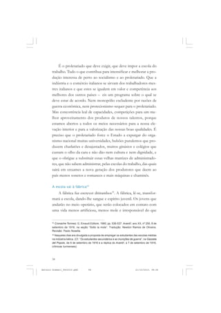 ANTONIO GRAMSCI


            É o proletariado que deve exigir, que deve impor a escola do
       trabalho. Tudo o que contribua para intensificar e melhorar a pro-
       dução interessa de perto ao socialismo e ao proletariado. Que a
       indústria e o comércio italianos se sirvam dos trabalhadores-mes-
       tres italianos e que estes se igualem em valor e competência aos
       melhores dos outros países – eis um programa sobre o qual se
       deve estar de acordo. Nem monopólio excludente por razões de
       guerra econômica, nem protecionismo sequer para o proletariado.
       Mas concorrência leal de capacidades, competições para um me-
       lhor aproveitamento dos produtos de nossos talentos, porque
       estamos abertos a todos os meios necessários para a nossa ele-
       vação interior e para a valorização das nossas boas qualidades. É
       preciso que o proletariado force o Estado a expurgar do orga-
       nismo nacional muitas universidades, bubões purulentos que pro-
       duzem charlatões e desajustados, muitos ginásios e colégios que
       custam o olho da cara e não dão nem cultura e nem dignidade, e
       que o obrigue a substituir essas velhas matrizes de administrado-
       res, que não sabem administrar, pelas escolas do trabalho, das quais
       sairá em enxames a nova geração dos produtores que deem ao
       país menos sonetos e romances e mais máquinas e chaminés.

       A escola vai à fábrica34
          A fábrica faz escrever ditirambos35. A fábrica, lê-se, transfor-
       mará a escola, dando-lhe sangue e espírito juvenil. Os jovens que
       andarão no meio operário, que serão colocados em contato com
       uma vida menos artificiosa, menos mole e irresponsável do que

       34
         Cronache Torinesi, G. Einaudi Editore, 1980; pp. 536-537. Avanti!, ano XX, nº 250, 8 de
       setembro de 1916, na seção “Solto la mole”. Tradução: Newton Ramos de Oliveira.
       Revisão: Paolo Nosella.
       35
         Naqueles dias era divulgada a proposta de empregar os estudantes das escolas médias
       na indústria bélica. (Cf. “Os estudantes secundários e as munições de guerra”, na Gazzeta
       del Popolo, de 6 de setembro de 1916 e a réplica do Avanti!, a 7 de setembro de 1916,
       crônicas turinenses).



       58


Antonio Gramsci_fev2010.pmd          58                                       21/10/2010, 08:56
 