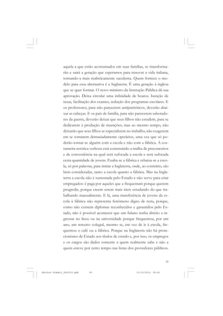 COLEÇÃO   EDUCADORES


               aquela a que estão acostumados em suas famílias, se transforma-
               rão e sairá a geração que esperamos para renovar a vida italiana,
               tornando-a mais realisticamente suculenta. Quem fornece o mo-
               delo para essa alternativa é a Inglaterra. É uma geração à inglesa
               que se quer formar. O novo ministro da Instrução Pública dá sua
               aprovação. Deixa circular uma infinidade de boatos. Isenção de
               taxas, facilitação dos exames, redução dos programas escolares. E
               os professores, para não parecerem antipatrióticos, deverão abai-
               xar as cabeças. E os pais de família, para não parecerem sabotado-
               res da guerra, deverão deixar que seus filhos não estudem, para se
               dedicarem à produção de munições; mas ao mesmo tempo, não
               deixarão que seus filhos se especializem no trabalho, não exagerem
               em se tornarem demasiadamente operários, uma vez que só po-
               derão tornar-se alguém com a escola e não com a fábrica. A cos-
               tumeira retórica verbosa está construindo a malha de preconceitos
               e de conveniência na qual será sufocada a escola e será sufocada
               certa quantidade de jovens. Exalta-se a fábrica e rebaixa-se a esco-
               la, só por palavras, para imitar a Inglaterra, onde, ao contrário, são
               bem consideradas, tanto a escola quanto a fábrica. Mas na Ingla-
               terra a escola não é sustentada pelo Estado e não serve para criar
               empregados: é paga por aqueles que a frequentam porque querem
               progredir, porque creem serem mais úteis estudando do que tra-
               balhando manualmente. E lá, uma transferência de jovens da es-
               cola à fábrica não representa fenômeno digno de nota, porque,
               como não existem diplomas reconhecidos e garantidos pelo Es-
               tado, não é possível acontecer que um fulano tenha direito a in-
               gressar no liceu ou na universidade porque frequentou, por um
               ano, um terceiro colegial, mesmo se, em vez de ir à escola, fre-
               quentou o café ou a fábrica. Porque na Inglaterra não há prote-
               cionismo de Estado aos títulos de estudo e, por isso, os empregos
               e os cargos são dados somente a quem realmente sabe e não a
               quem esteve por certo tempo nas listas dos provedores públicos.


                                                                                   59


Antonio Gramsci_fev2010.pmd     59                             21/10/2010, 08:56
 