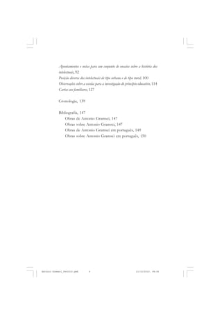 ANTONIO GRAMSCI


            Apontamentos e notas para um conjunto de ensaios sobre a história dos
            intelectuais, 92
            Posição diversa dos intelectuais de tipo urbano e de tipo rural, 100
            Observações sobre a escola: para a investigação do princípio educativo, 114
            Cartas aos familiares, 127

            Cronologia, 139

            Bibliografia, 147
                Obras de Antonio Gramsci, 147
                Obras sobre Antonio Gramsci, 147
                Obras de Antonio Gramsci em português, 149
                Obras sobre Antonio Gramsci em português, 150




       6


Antonio Gramsci_fev2010.pmd       6                                   21/10/2010, 08:56
 