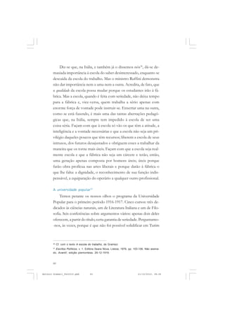 ANTONIO GRAMSCI


           Diz-se que, na Itália, e também já o dissemos nós36, dá-se de-
       masiada importância à escola do saber desinteressado, enquanto se
       descuida da escola do trabalho. Mas o ministro Ruffini demonstra
       não dar importância nem a uma nem a outra. Acredita, de fato, que
       a qualidade da escola possa mudar porque os estudantes irão à fá-
       brica. Mas a escola, quando é feita com seriedade, não deixa tempo
       para a fábrica e, vice-versa, quem trabalha a sério apenas com
       enorme força de vontade pode instruir-se. Enxertar uma na outra,
       como se está fazendo, é mais uma das tantas aberrações pedagó-
       gicas que, na Itália, sempre tem impedido à escola de ser uma
       coisa séria. Façam com que à escola só vão os que têm a atitude, a
       inteligência e a vontade necessárias e que a escola não seja um pri-
       vilégio daqueles poucos que têm recursos; liberem a escola de seus
       intrusos, dos futuros desajustados e obriguem esses a trabalhar da
       maneira que os torne mais úteis. Façam com que a escola seja real-
       mente escola e que a fábrica não seja um cárcere e terão, então,
       uma geração apenas composta por homens úteis; úteis porque
       farão obra profícua nas artes liberais e porque darão à fábrica o
       que lhe falta: a dignidade, o reconhecimento de sua função indis-
       pensável, a equiparação do operário a qualquer outro profissional.

       A universidade popular37
           Temos perante os nossos olhos o programa da Universidade
       Popular para o primeiro período 1916-1917. Cinco cursos: três de-
       dicados às ciências naturais, um de Literatura Italiana e um de Filo-
       sofia. Seis conferências sobre argumentos vários: apenas dois deles
       oferecem, a partir do título, certa garantia de seriedade. Perguntamo-
       -nos, às vezes, porque é que não foi possível solidificar em Turim



       36
            Cf. com o texto A escola do trabalho, de Gramsci.
       37
         Escritos Políticos, v. 1. Editora Seara Nova, Lisboa, 1976, pp. 103-106. Não assina-
       do, Avanti!, edição piemontesa, 29-12-1916.



       60


Antonio Gramsci_fev2010.pmd           60                                   21/10/2010, 08:56
 