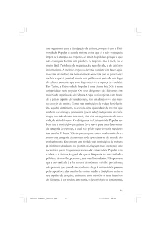 COLEÇÃO   EDUCADORES


               um organismo para a divulgação da cultura, porque é que a Uni-
               versidade Popular é aquela mísera coisa que é e não conseguiu
               impor-se à atenção, ao respeito, ao amor do público, porque é que
               não conseguiu formar um público. A resposta não é fácil, ou é
               muito fácil. Problema de organização, sem dúvida, e de critérios
               informativos. A melhor resposta deveria consistir em fazer algu-
               ma coisa de melhor, na demonstração concreta que se pode fazer
               melhor e que é possível reunir um público em volta de um fogo
               de cultura, contanto que esse fogo seja vivo e aqueça de verdade.
               Em Turim, a Universidade Popular é uma chama fria. Não é nem
               universidade nem popular. Os seus dirigentes são diletantes em
               matéria de organização de cultura. O que os faz operar é um bran-
               do e pálido espírito de beneficência, não um desejo vivo das mas-
               sas através do ensino. Como nas instituições de vulgar beneficên-
               cia, aqueles distribuem, na escola, uma quantidade de víveres que
               enchem o estômago, produzem (quem sabe!) indigestões de estô-
               mago, mas não deixam um sinal, não têm um seguimento de nova
               vida, de vida diferente. Os dirigentes da Universidade Popular sa-
               bem que a instituição que guiam deve servir para uma determina-
               da categoria de pessoas, a qual não pôde seguir estudos regulares
               nas escolas. E basta. Não se preocupam com o modo mais eficaz
               como esta categoria de pessoas pode aproximar-se do mundo do
               conhecimento. Encontram um modelo nas instituições de cultura
               já existentes: decalcam-no, pioram-no. Seguem mais ou menos este
               raciocínio: quem frequenta os cursos da Universidade Popular tem
               a idade e a formação geral de quem frequenta as universidades
               públicas; demos-lhe, portanto, um sucedâneo destas. Não pensam
               que a universidade é a foz natural de todo um trabalho precedente;
               não pensam que quando o estudante chega à universidade passou
               pela experiência das escolas de ensino médio e disciplinou nelas o
               seu espírito de pesquisa, colmatou com método os seus impulsos
               de diletante, é um produto, em suma, e desenvolveu-se lentamente,


                                                                                 61


Antonio Gramsci_fev2010.pmd    61                            21/10/2010, 08:56
 