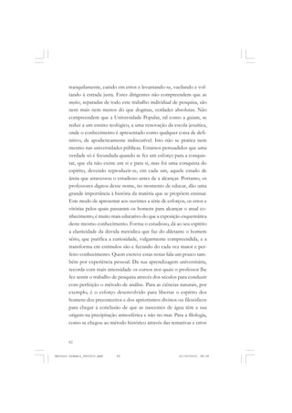 ANTONIO GRAMSCI


       tranquilamente, caindo em erros e levantando-se, vacilando e vol-
       tando à estrada justa. Estes dirigentes não compreendem que as
       noções, separadas de todo este trabalho individual de pesquisa, são
       nem mais nem menos do que dogmas, verdades absolutas. Não
       compreendem que a Universidade Popular, tal como a guiam, se
       reduz a um ensino teológico, a uma renovação da escola jesuítica,
       onde o conhecimento é apresentado como qualquer coisa de defi-
       nitivo, de apodicticamente indiscutível. Isto não se pratica nem
       mesmo nas universidades públicas. Estamos persuadidos que uma
       verdade só é fecundada quando se fez um esforço para a conquis-
       tar, que ela não existe em si e para si, mas foi uma conquista do
       espírito, devendo reproduzir-se, em cada um, aquele estado de
       ânsia que atravessou o estudioso antes de a alcançar. Portanto, os
       professores dignos desse nome, no momento de educar, dão uma
       grande importância à história da matéria que se propõem ensinar.
       Este modo de apresentar aos ouvintes a série de esforços, os erros e
       vitórias pelos quais passaram os homens para alcançar o atual co-
       nhecimento, é muito mais educativo do que a exposição esquemática
       deste mesmo conhecimento. Forma o estudioso, dá ao seu espírito
       a elasticidade da dúvida metódica que faz do diletante o homem
       sério, que purifica a curiosidade, vulgarmente compreendida, e a
       transforma em estímulos são e fecundo do cada vez maior e per-
       feito conhecimento. Quem escreve estas notas fala um pouco tam-
       bém por experiência pessoal. Da sua aprendizagem universitária,
       recorda com mais intensidade os cursos nos quais o professor lhe
       fez sentir o trabalho de pesquisa através dos séculos para conduzir
       com perfeição o método de análise. Para as ciências naturais, por
       exemplo, é o esforço desenvolvido para libertar o espírito dos
       homens dos preconceitos e dos apriorismos divinos ou filosóficos
       para chegar à conclusão de que as nascentes de água têm a sua
       origem na precipitação atmosférica e não no mar. Para a filologia,
       como se chegou ao método histórico através das tentativas e erros


       62


Antonio Gramsci_fev2010.pmd   62                             21/10/2010, 08:56
 