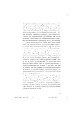 COLEÇÃO   EDUCADORES


               do empirismo tradicional e como, por exemplo, os critérios e con-
               vicções que guiavam Francisco De Sanctis, ao escrever a sua his-
               tória da literatura italiana, não eram mais do que verdades que
               vinham sendo afirmadas através de fatigantes experiências e pes-
               quisas que libertaram os espíritos das escórias sentimentais e retó-
               ricas que haviam inquinado, no passado, os estudos de literatura e
               o mesmo para as outras matérias. Esta era a parte mais vital do
               estudo: este espírito criativo, que fazia assimilar os dados enciclo-
               pédicos e os fundia numa chama ardente de nova vida individual.
                    O ensino, desenvolvido desta maneira, torna-se ato de liber-
               tação. Tem o fascínio de todas as coisas vitais. Deve afirmar a
               sua eficácia especialmente nas universidades populares, visto que
               aos ouvintes destas falta precisamente aquela formação intelec-
               tual que é necessária para se poder enquadrar num todo organi-
               zado os dados singulares da análise. Para eles, especialmente, o
               que é mais interessante e eficaz é a história da pesquisa, a história
               da enorme epopeia do espírito humano, que lenta, paciente e
               tenazmente toma posse da verdade, conquista a verdade. Como
               do erro se chega à certeza científica. É o caminho que todos
               devem percorrer. Mostrar como foi realizado pelos outros é o
               ensino com resultados mais fecundos. É, além disso, uma lição
               de modéstia, que evita a formação da aborrecidíssima caterva
               de sabichões, os que creem conhecer o universo só porque a sua
               memória feliz conseguiu arquivar nas suas rubricas certo número
               de datas e noções particulares.
                    Mas as universidades populares, como a de Turim, gostam
               mais de oferecer cursos inúteis do tipo “A alma italiana na arte
               literária das últimas gerações” ou lições sobre “A conflagração eu-
               ropeia analisada por Vico”, nos quais se atende mais ao fingimen-
               to do que à eficácia; e a pessoa pretensiosa do conferencista adul-
               tera o que devia ser o trabalho modesto do professor, sabendo,
               todavia, que fala à gente inculta.


                                                                                   63


Antonio Gramsci_fev2010.pmd    63                              21/10/2010, 08:56
 