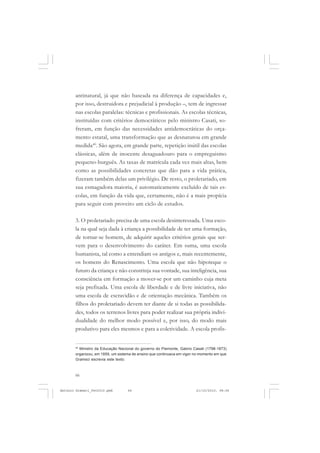 ANTONIO GRAMSCI


       antinatural, já que não baseada na diferença de capacidades e,
       por isso, destruidora e prejudicial à produção –, tem de ingressar
       nas escolas paralelas: técnicas e profissionais. As escolas técnicas,
       instituídas com critérios democráticos pelo ministro Casati, so-
       freram, em função das necessidades antidemocráticas do orça-
       mento estatal, uma transformação que as desnaturou em grande
       medida40. São agora, em grande parte, repetição inútil das escolas
       clássicas, além de inocente desaguadouro para o empreguismo
       pequeno-burguês. As taxas de matrícula cada vez mais altas, bem
       como as possibilidades concretas que dão para a vida prática,
       fizeram também delas um privilégio. De resto, o proletariado, em
       sua esmagadora maioria, é automaticamente excluído de tais es-
       colas, em função da vida que, certamente, não é a mais propícia
       para seguir com proveito um ciclo de estudos.

       3. O proletariado precisa de uma escola desinteressada. Uma esco-
       la na qual seja dada à criança a possibilidade de ter uma formação,
       de tornar-se homem, de adquirir aqueles critérios gerais que ser-
       vem para o desenvolvimento do caráter. Em suma, uma escola
       humanista, tal como a entendiam os antigos e, mais recentemente,
       os homens do Renascimento. Uma escola que não hipoteque o
       futuro da criança e não constrinja sua vontade, sua inteligência, sua
       consciência em formação a mover-se por um caminho cuja meta
       seja prefixada. Uma escola de liberdade e de livre iniciativa, não
       uma escola de escravidão e de orientação mecânica. Também os
       filhos do proletariado devem ter diante de si todas as possibilida-
       des, todos os terrenos livres para poder realizar sua própria indivi-
       dualidade do melhor modo possível e, por isso, do modo mais
       produtivo para eles mesmos e para a coletividade. A escola profis-


       40
         Ministro da Educação Nacional do governo do Piemonte, Gabrio Casati (1798-1873)
       organizou, em 1859, um sistema de ensino que continuava em vigor no momento em que
       Gramsci escrevia este texto.



       66


Antonio Gramsci_fev2010.pmd        66                                   21/10/2010, 08:56
 