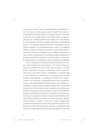 ANTONIO GRAMSCI


       concepção do mundo “imposta” mecanicamente pelo ambiente ex-
       terior, ou seja, por vários grupos sociais nos quais todos estão au-
       tomaticamente envolvidos desde sua entrada no mundo e consciente
       (e que pode ser a própria aldeia ou a província, pode se originar na
       paróquia e na “atividade intelectual” do vigário ou do velho patriar-
       ca, cuja “sabedoria” dita leis, na mulher que herdou a sabedoria das
       bruxas ou no pequeno intelectual fechado nos preconceitos de sua
       própria estupidez e de sua impotência para a ação) ou é preferível
       elaborar a própria concepção do mundo de uma maneira crítica e
       consciente e, portanto, em ligação com este trabalho do próprio cé-
       rebro, escolher a própria esfera de atividade, participar ativamente na
       produção da história do mundo, ser o guia de si mesmo e não aceitar
       do exterior, passiva e servilmente, a marca da própria personalidade?
            Nota 1. Pela própria concepção do mundo, pertencemos sem-
       pre a determinado grupo, precisamente o de todos os elementos
       sociais que partilham de um mesmo modo de pensar e de agir.
       Somos conformistas de algum conformismo, somos sempre ho-
       mens-massa ou homens-coletivos. O problema é o seguinte: qual
       é o tipo histórico do conformismo e do homem-massa do qual
       fazemos parte? Quando a concepção do mundo não é crítica e
       coerente, mas ocasional e desagregada, pertencemos simultanea-
       mente a uma multiciplidade de homens-massa, nossa própria per-
       sonalidade é composta de uma maneira bizarra: nela se encontram
       elementos dos homens das cavernas e princípios das ciências mais
       modernas e progressistas; preconceitos de todas as fases históricas
       passadas, mesquinhamente regionais, e intuições de uma futura fi-
       losofia que será própria do gênero humano mundialmente unifi-
       cado. Criticar a própria concepção do mundo, portanto, significa
       torná-la unitária e coerente e elevá-la até o ponto atingido pelo
       pensamento mundial mais desenvolvido. Significa, portanto, tam-
       bém criticar toda a filosofia até hoje existente, na medida em que
       ela deixou vestígios consolidados na filosofia popular. O início da


       70


Antonio Gramsci_fev2010.pmd    70                              21/10/2010, 08:56
 