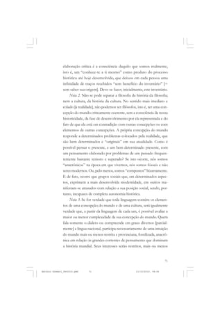 COLEÇÃO   EDUCADORES


               elaboração crítica é a consciência daquilo que somos realmente,
               isto é, um “conhece-te a ti mesmo” como produto do processo
               histórico até hoje desenvolvido, que deixou em cada pessoa uma
               infinidade de traços recebidos “sem benefício do inventário” [=
               sem saber sua origem]. Deve-se fazer, inicialmente, este inventário.
                    Nota 2. Não se pode separar a filosofia da história da filosofia;
               nem a cultura, da história da cultura. No sentido mais imediato e
               colado [à realidade], não podemos ser filósofos, isto é, ter uma con-
               cepção do mundo criticamente coerente, sem a consciência da nossa
               historicidade, da fase de desenvolvimento por ela representada e do
               fato de que ela está em contradição com outras concepções ou com
               elementos de outras concepções. A própria concepção do mundo
               responde a determinados problemas colocados pela realidade, que
               são bem determinados e “originais” em sua atualidade. Como é
               possível pensar o presente, e um bem determinado presente, com
               um pensamento elaborado por problemas de um passado frequen-
               temente bastante remoto e superado? Se isto ocorre, nós somos
               “anacrônicos” na época em que vivemos, nós somos fósseis e não
               seres modernos. Ou, pelo menos, somos “compostos” bizarramente.
               E de fato, ocorre que grupos sociais que, em determinados aspec-
               tos, exprimem a mais desenvolvida modernidade, em outros ma-
               nifestam-se atrasados com relação a sua posição social, sendo, por-
               tanto, incapazes de completa autonomia histórica.
                    Nota 3. Se for verdade que toda linguagem contém os elemen-
               tos de uma concepção do mundo e de uma cultura, será igualmente
               verdade que, a partir da linguagem de cada um, é possível avaliar a
               maior ou menor complexidade da sua concepção do mundo. Quem
               fala somente o dialeto ou compreende em graus diversos [parcial-
               mente] a língua nacional, participa necessariamente de uma intuição
               do mundo mais ou menos restrita e provinciana, fossilizada, anacrô-
               nica em relação às grandes correntes de pensamento que dominam
               a história mundial. Seus interesses serão restritos, mais ou menos


                                                                                   71


Antonio Gramsci_fev2010.pmd     71                             21/10/2010, 08:56
 