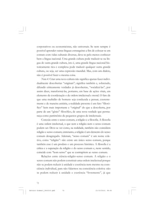 ANTONIO GRAMSCI


       corporativos ou economicistas, não universais. Se nem sempre é
       possível aprender outras línguas estrangeiras a fim de colocar-se em
       contato com vidas culturais diversas, deve-se pelo menos conhecer
       bem a língua nacional. Uma grande cultura pode traduzir-se na lín-
       gua de outra grande cultura, isto é, uma grande língua nacional his-
       toricamente rica e complexa pode traduzir qualquer outra grande
       cultura, ou seja, ser uma expressão mundial. Mas, com um dialeto,
       não é possível fazer a mesma coisa.
            Nota 4. Criar uma nova cultura não significa apenas fazer indivi-
       dualmente descobertas “originais”; significa também e, sobretudo,
       difundir criticamente verdades já descobertas, “socializá-las”, por
       assim dizer, transformá-las, portanto, em base de ações vitais, em
       elemento de coordenação e de ordem intelectual e moral. O fato de
       que uma multidão de homens seja conduzida a pensar, coerente-
       mente e de maneira unitária, a realidade presente é um fato “filosó-
       fico” bem mais importante e “original” do que a descoberta, por
       parte de um “gênio” filosófico, de uma nova verdade que perma-
       neça como patrimônio de pequenos grupos de intelectuais.
            Conexão entre o senso comum, a religião e a filosofia. A filosofia
       é uma ordem intelectual, o que nem a religião nem o senso comum
       podem ser. Deve-se ver como, na realidade, também não coincidem
       religião e senso comum; entretanto, a religião é um elemento do senso
       comum desagregado. Ademais, “senso comum” é um nome cole-
       tivo, como “religião”: não existe um único senso comum, porque
       também esse é um produto e um processo histórico. A filosofia é a
       crítica e a superação da religião e do senso comum e, neste sentido,
       coincide com “bom senso” que se contrapõem ao senso comum.
            Relações entre ciência-religião-senso comum. A religião e o
       senso comum não podem constituir uma ordem intelectual porque
       não se podem reduzir à unidade e coerência nem mesmo na cons-
       ciência individual, para não falarmos na consciência coletiva: não
       se podem reduzir à unidade e coerência “livremente”, já que


       72


Antonio Gramsci_fev2010.pmd    72                              21/10/2010, 08:56
 