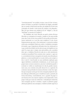 COLEÇÃO   EDUCADORES


               “autoritativamente” isto poderia ocorrer, como de fato ocorreu,
               dentro de limites, no passado. O problema da religião, entendida
               não no sentido confessional, mas laico, de unidade de fé entre uma
               concepção do mundo e uma norma de conduta a ela adequada...
               Mas, por que chamar esta unidade de fé de “religião”, e não de
               “ideologia” ou mesmo, de “política”?
                    Na realidade, não existe filosofia em geral: existem diversas
               filosofias ou concepções do mundo, e sempre se faz uma escolha
               entre elas. Como ocorre esta escolha? É esta escolha um fato pura-
               mente intelectual, ou é um fato mais complexo? E não ocorre
               frequentemente que entre o fato intelectual e a norma de conduta
               exista uma contradição? Qual será, então, a verdadeira concepção
               do mundo: a que é logicamente afirmada como fato intelectual, ou
               a que resulta da atividade real de cada um, que está implícita na sua
               ação? E, já que ação é sempre uma ação política, não se poderia
               dizer que a verdadeira filosofia de cada um se acha inteiramente
               contida na sua política? Este contraste entre o pensar e o agir, isto
               é, a coexistência de duas concepções do mundo, uma afirmada por
               palavras e a outra manifestando-se na ação efetiva, nem sempre se
               deve à má-fé. A má-fé pode ser uma satisfatória explicação para
               alguns indivíduos considerados isoladamente, ou até mesmo para
               grupos mais ou menos numerosos, mas não é satisfatória quando o
               contraste se verifica na manifestação de vida de grandes massas:
               neste caso, esse contraste não pode deixar de ser a expressão de
               contrastes mais profundos de natureza histórico-social. Isto signi-
               fica que um grupo social, que tem uma concepção própria do mun-
               do, ainda que embrionária, que se manifesta na ação e, portanto, de
               forma descontínua, ocasionalmente, isto é, quando tal grupo se
               movimenta como um conjunto orgânico, toma emprestada a outro
               grupo social, por razões de submissão e subordinação intelectual,
               uma concepção que lhe é estranha; e aquele (o primeiro) grupo
               afirma por palavras esta concepção, e também acredita segui-la, já


                                                                                   73


Antonio Gramsci_fev2010.pmd    73                              21/10/2010, 08:56
 