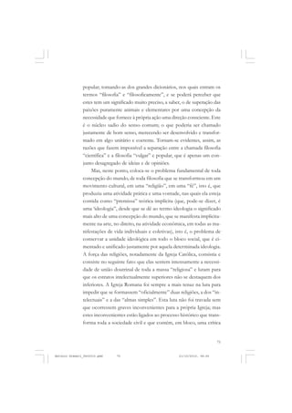 COLEÇÃO   EDUCADORES


               popular; tomando-as dos grandes dicionários, nos quais entram os
               termos “filosofia” e “filosoficamente”, e se poderá perceber que
               estes tem um significado muito preciso, a saber, o de superação das
               paixões puramente animais e elementares por uma concepção da
               necessidade que fornece à própria ação uma direção consciente. Este
               é o núcleo sadio do senso comum; o que poderia ser chamado
               justamente de bom senso, merecendo ser desenvolvido e transfor-
               mado em algo unitário e coerente. Tornam-se evidentes, assim, as
               razões que fazem impossível a separação entre a chamada filosofia
               “científica” e a filosofia “vulgar” e popular, que é apenas um con-
               junto desagregado de ideias e de opiniões.
                    Mas, neste ponto, coloca-se o problema fundamental de toda
               concepção do mundo, de toda filosofia que se transformou em um
               movimento cultural, em uma “religião”, em uma “fé”, isto é, que
               produziu uma atividade prática e uma vontade, nas quais ela esteja
               contida como “premissa” teórica implícita (que, pode-se dizer, é
               uma ‘ideologia”, desde que se dê ao termo ideologia o significado
               mais alto de uma concepção do mundo, que se manifesta implicita-
               mente na arte, no direito, na atividade econômica, em todas as ma-
               nifestações de vida individuais e coletivas), isto é, o problema de
               conservar a unidade ideológica em todo o bloco social, que é ci-
               mentado e unificado justamente por aquela determinada ideologia.
               A força das religiões, notadamente da Igreja Católica, consistia e
               consiste no seguinte fato: que elas sentem intensamente a necessi-
               dade de união doutrinal de toda a massa “religiosa” e lutam para
               que os estratos intelectualmente superiores não se destaquem dos
               inferiores. A Igreja Romana foi sempre a mais tenaz na luta para
               impedir que se formassem “oficialmente” duas religiões, a dos “in-
               telectuais” e a das “almas simples”. Esta luta não foi travada sem
               que ocorressem graves inconvenientes para a própria Igreja; mas
               estes inconvenientes estão ligados ao processo histórico que trans-
               forma toda a sociedade civil e que contém, em bloco, uma crítica


                                                                                 75


Antonio Gramsci_fev2010.pmd    75                            21/10/2010, 08:56
 