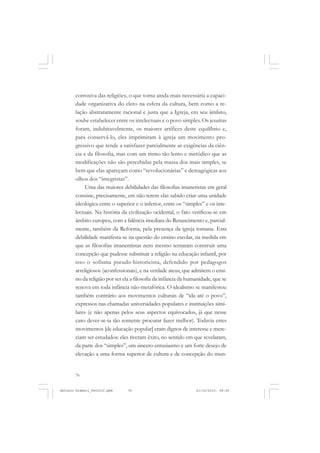 ANTONIO GRAMSCI


       corrosiva das religiões, o que torna ainda mais necessária a capaci-
       dade organizativa do clero na esfera da cultura, bem como a re-
       lação abstratamente racional e justa que a Igreja, em seu âmbito,
       soube estabelecer entre os intelectuais e o povo simples. Os jesuítas
       foram, indubitavelmente, os maiores artífices deste equilíbrio e,
       para conservá-lo, eles imprimiram à igreja um movimento pro-
       gressivo que tende a satisfazer parcialmente as exigências da ciên-
       cia e da filosofia, mas com um ritmo tão lento e metódico que as
       modificações não são percebidas pela massa dos mais simples, se
       bem que elas apareçam como “revolucionárias” e demagógicas aos
       olhos dos “integristas”.
            Uma das maiores debilidades das filosofias imanetistas em geral
       consiste, precisamente, em não terem elas sabido criar uma unidade
       ideológica entre o superior e o inferior, entre os “simples” e os inte-
       lectuais. Na história da civilização ocidental, o fato verificou-se em
       âmbito europeu, com a falência imediata do Renascimento e, parcial-
       mente, também da Reforma, pela presença da igreja romana. Esta
       debilidade manifesta-se na questão do ensino escolar, na medida em
       que as filosofias imanentistas nem mesmo tentaram construir uma
       concepção que pudesse substituir a religião na educação infantil, por
       isso o sofisma pseudo-historicista, defendido por pedagogos
       arreligiosos (aconfessionais), e na verdade ateus, que admitem o ensi-
       no da religião por ser ela a filosofia da infância da humanidade, que se
       renova em toda infância não-metafórica. O idealismo se manifestou
       também contrário aos movimentos culturais de “ida até o povo”,
       expressos nas chamadas universidades populares e instituições simi-
       lares (e não apenas pelos seus aspectos equivocados, já que nesse
       caso dever-se-ia tão somente procurar fazer melhor). Todavia estes
       movimentos [de educação popular] eram dignos de interesse e mere-
       ciam ser estudados: eles tiveram êxito, no sentido em que revelaram,
       da parte dos “simples”, um sincero entusiasmo e um forte desejo de
       elevação a uma forma superior de cultura e de concepção do mun-


       76


Antonio Gramsci_fev2010.pmd    76                               21/10/2010, 08:56
 