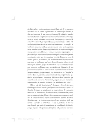COLEÇÃO   EDUCADORES


               do. Faltava-lhes, porém, qualquer organicidade, seja de pensamento
               filosófico, seja de solidez organizativa e de centralização cultural; ti-
               nha-se a impressão de que esses movimentos [de educação popular]
               se assemelhavam aos primeiros contatos entre os mercadores ingle-
               ses e os negros africanos: trocavam-se bugigangas por pepitas de
               ouro. Por outro lado, a organicidade de pensamento e a solidez cul-
               tural só poderiam ocorrer se entre os intelectuais e os simples se
               verificasse a mesma unidade que deve existir entre teoria e prática,
               isto é, se os intelectuais fossem, organicamente, os intelectuais daquela
               massa, se tivessem elaborado e tornado coerentes os princípios e os
               problemas que aquelas massas assinalavam pela sua atividade prática,
               constituindo assim um bloco cultural e social. Tratava-se, pois, da
               mesma questão já assinalada: um movimento filosófico só merece
               este nome na medida em que busca desenvolver uma cultura especi-
               alizada para restritos grupos de intelectuais ou, ao contrário, merece
               este nome na medida em que, no trabalho de elaboração de um
               pensamento superior ao senso comum e cientificamente coerente,
               jamais se esquece de permanecer em contato com os “simples” e,
               melhor dizendo, encontra neste contato a fonte dos problemas que
               devem ser estudados e resolvidos? Só através deste contato é que
               uma filosofia se torna “histórica”, depura-se dos elementos
               intelectualistas de natureza individual e se transforma em “vida”.
                    (Talvez seja útil “praticamente” distinguir a filosofia do senso
               comum, para melhor indicar a passagem de um momento ao outro: na
               filosofia, destacam-se notadamente as características de elaboração
               individual do pensamento; no senso comum, diferentemente, desta-
               cam-se as características difusas e dispersas de um pensamento gené-
               rico de uma certa época em um certo ambiente popular. Mas toda
               filosofia tende a se tornar senso comum de um ambiente, ainda que
               restrito – de todos os intelectuais –. Trata-se, portanto, de elaborar
               uma filosofia que, tendo já uma difusão ou possibilidade de difusão,
               porque ligada à vida prática e já implícita nela, se torne um senso


                                                                                     77


Antonio Gramsci_fev2010.pmd     77                               21/10/2010, 08:56
 