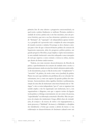 COLEÇÃO   EDUCADORES


               primeira fase de uma ulterior e progressiva autoconsciência, na
               qual teoria e prática finalmente se unificam. Portanto, também a
               unidade de teoria e prática não é um fato mecânico, mas um pro-
               cesso histórico, que tem a sua fase elementar e primitiva no senso
               de “distinção”, de “separação”, de independência apenas instinti-
               vo, e progride até à possessão real e completa de uma concepção
               do mundo coerente e unitária. Eis porque se deve chamar a aten-
               ção para o fato de que o desenvolvimento político do conceito de
               hegemonia representa, além do progresso político-prático, um
               grande progresso filosófico, já que implica e supõe necessariamen-
               te uma unidade intelectual e uma ética adequada a uma concepção
               do real que superou o senso comum e tornou-se crítica, mesmo
               que dentro de limites ainda restritos.
                    Todavia, nos mais recentes desenvolvimentos da filosofia da
               práxis, o aprofundamento do conceito de unidade entre a teoria e a
               prática permanece ainda em uma fase inicial: subsistem ainda resídu-
               os de mecanicismo, já que se fala da teoria como “complemento” e
               “acessório” da prática, da teoria como serva [auxiliar] da prática.
               Parece-me justo que também este problema deva ser colocado his-
               toricamente, isto é, como um aspecto da questão política dos inte-
               lectuais. Autoconsciência crítica significa, histórica e politicamente,
               criação de uma elite de intelectuais: uma massa humana não se “dis-
               tingue” e não se torna independente “por si”, sem se organizar (em
               sentido amplo) e não há organização sem intelectuais, isto é, sem
               organizadores e dirigentes, sem que o aspecto teórico da ligação
               teoria-prática se distinga concretamente em um estrato de pessoas,
               “especializadas” na elaboração conceitual e filosófica. Mas este pro-
               cesso de criação dos intelectuais é longo, difícil, cheio de contradi-
               ções, de avanços e de recuos, de cisões e de reagrupamentos; e,
               neste processo, a “fidelidade” da massa (e a fidelidade e a disciplina
               são inicialmente a forma que assume a adesão da massa e a sua
               colaboração no desenvolvimento do fenômeno cultural como um


                                                                                    81


Antonio Gramsci_fev2010.pmd     81                              21/10/2010, 08:56
 