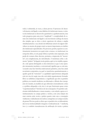 ANTONIO GRAMSCI


       todo) é submetida, às vezes, a duras provas. O processo de desen-
       volvimento está ligado a uma dialética de intelectuais-massa; o estra-
       to dos intelectuais se desenvolve quantitativa e qualitativamente, mas
       todo progresso para uma nova “amplitude” e complexidade do es-
       trato dos intelectuais está ligado a um movimento análogo da massa
       dos simples, que se eleva a níveis superiores de cultura e amplia
       simultaneamente o seu círculo de influências através de alguns indi-
       víduos ou mesmo de grupos mais ou menos importantes, no âmbito
       dos intelectuais especializados. No processo, porém, repetem-se con-
       tinuamente momentos nos quais entre a massa e os intelectuais (ou
       categorias deles, ou um grupo deles) se produz uma separação, uma
       perda de contato; disto decorre, portanto, a impressão de “acessó-
       rio”, de complementar, de subordinado. A insistência sobre o ele-
       mento “prático” da ligação teoria-prática, após se ter cindido, separa-
       do e não apenas distinguido os dois elementos (o que é uma opera-
       ção meramente mecânica e convencional) significa que se está atra-
       vessando uma fase histórica relativamente primitiva, uma fase ainda
       econômico-corporativa, na qual se transforma quantitativamente o
       quadro geral da “estrutura” e a qualidade-superestrutura adequada
       está em vias de surgir, mas não está ainda organicamente formada.
       Deve-se sublinhar a importância e o significado que têm os partidos
       políticos, no mundo moderno, na elaboração e difusão das concep-
       ções do mundo, na medida em que elaboram essencialmente a ética
       e a política adequadas a ela, isto é, em que funcionam quase como
       “experimentadores” históricos de tais concepções. Os partidos sele-
       cionam individualmente a massa atuante, e esta seleção opera-se si-
       multaneamente no campo prático e teórico, com uma relação tão
       mais estreita entre teoria e prática quanto mais seja a concepção
       vitalmente e radicalmente inovadora e antagônica aos antigos modos
       de pensar. Por isso, pode-se dizer que os partidos são os elaboradores
       das novas intelectualidades integrais e totalizadoras [it. = totalitarie],
       isto é, o cadinho incandescente da unificação de teoria e prática


       82


Antonio Gramsci_fev2010.pmd     82                                21/10/2010, 08:56
 