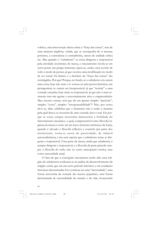 ANTONIO GRAMSCI


       volitiva, uma intervenção direta sobre a “força das coisas”, mas de
       uma maneira implícita, velada, que se envergonha de si mesma;
       portanto, a consciência é contraditória, carece de unidade crítica
       etc. Mas quando o “subalterno” se torna dirigente e responsável
       pela atividade econômica de massa, o mecanicismo revela-se em
       certo ponto um perigo iminente; opera-se, então, uma revisão de
       todo o modo de pensar, já que ocorreu uma modificação no modo
       de ser social. Os limites e o domínio da “força das coisas” são
       restringidos. Por que? Porque, no fundo, se o subalterno era ontem
       uma coisa, hoje não mais o é: tornou-se uma pessoa histórica, um
       protagonista; se ontem era irresponsável, já que “resistia” a uma
       vontade estranha, hoje sente-se responsável, já que não é mais re-
       sistente mas sim agente e necessariamente ativo e empreendedor.
       Mas, mesmo ontem, será que ele era apenas simples “paciente”,
       simples “coisa”, simples “irresponsabilidade”? Não, por certo;
       deve-se, aliás, sublinhar que o fanatismo não é senão a maneira
       pela qual fracos se revestem de uma vontade ativa e real. Eis por-
       que se torna sempre necessário demonstrar a futilidade do
       determinismo mecânico, o qual, compreensível como filosofia in-
       gênua da massa e como tal um mero elemento intrínseco de força,
       quando é elevado a filosofia reflexiva e coerente por parte dos
       intelectuais, torna-se causa de passividade, de imbecil
       autossuficiência; e isto sem esperar que o subalterno torne-se diri-
       gente e responsável. Uma parte da massa, ainda que subalterna, é
       sempre dirigente e responsável, e a filosofia da parte precede sem-
       pre a filosofia do todo, não só como antecipação teórica, mas
       como necessidade atual.
            O fato de que a concepção mecanicista tenha sido uma reli-
       gião de subalternos evidencia-se na análise do desenvolvimento da
       religião cristã, que em um certo período histórico e em condições
       históricas determinadas foi e continua ser uma “necessidade”, uma
       forma necessária da vontade das massas populares, uma forma
       determinada de racionalidade do mundo e da vida, fornecendo

       84


Antonio Gramsci_fev2010.pmd   84                             21/10/2010, 08:56
 