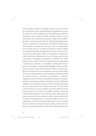 ANTONIO GRAMSCI


       mentos variam de acordo com o grupo social e com o nível cultural
       do referido grupo. Mas a pesquisa interessa, especialmente, no que
       diz respeito às massas populares, que mais dificilmente mudam de
       concepção e que, em todo caso, jamais a mudam aceitando-a em sua
       forma “pura”, por assim dizer, mas, apenas e sempre como combina-
       ção mais ou menos heteróclita e bizarra. A forma racional, logicamente
       coerente, a perfeição do raciocínio que não despreza nenhum argu-
       mento positivo ou negativo de certo peso, tem a sua importância,
       mas está bem longe de ser decisiva; ela pode ser decisiva apenas
       secundariamente, quando determinada pessoa já se encontra em cri-
       se intelectual, oscila entre o velho e o novo, perdeu a confiança no
       velho e ainda não se decidiu pelo novo etc. O mesmo pode ser dito
       com relação à autoridade dos pensadores e cientistas. Ela é muito
       grande no povo. Mas, de fato, toda concepção tem seus pensadores
       e cientistas que a lideram, e a autoridade é dividida; além disso, é
       possível, com relação a todo pensador distinguir e colocar em dúvi-
       da que haja dito as coisas de tal maneira etc. Pode-se concluir que o
       processo de difusão das novas concepções ocorre por razões políti-
       cas, isto é, em última instância, sociais; entretanto, o elemento formal
       (a coerência lógica), o elemento de autoridade e o elemento
       organizativo têm uma função muito grande neste processo logo de-
       pois que a nova proposta geral se universalizou, tanto em indivíduos
       singulares como em grupos numerosos. Disto se conclui, entretanto,
       que, nas massas como tais, a filosofa não pode ser vivida senão
       como uma fé. Que se pense, ademais, na posição intelectual de um
       homem do povo; ele formou suas próprias opiniões, convicções,
       critérios de discriminação e de normas de conduta. Todo aquele que
       sustenta um ponto de vista contrário ao dele, se intelectualmente lhe
       é superior, sabe argumentar as suas razões melhor do que ele e,
       logicamente, o derrota na discussão. Deveria, por isso, esse homem
       do povo mudar de convicções? E apenas porque, na discussão ime-
       diata, não soube defendê-las? Se fosse assim, poderia acontecer que


       86


Antonio Gramsci_fev2010.pmd    86                               21/10/2010, 08:56
 
