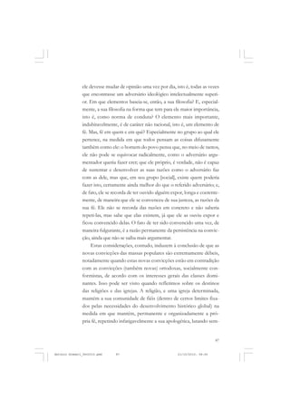 COLEÇÃO   EDUCADORES


               ele devesse mudar de opinião uma vez por dia, isto é, todas as vezes
               que encontrasse um adversário ideológico intelectualmente superi-
               or. Em que elementos baseia-se, então, a sua filosofia? E, especial-
               mente, a sua filosofia na forma que tem para ele maior importância,
               isto é, como norma de conduta? O elemento mais importante,
               indubitavelmente, é de caráter não racional, isto é, um elemento de
               fé. Mas, fé em quem e em quê? Especialmente no grupo ao qual ele
               pertence, na medida em que todos pensam as coisas difusamente
               também como ele: o homem do povo pensa que, no meio de tantos,
               ele não pode se equivocar radicalmente, como o adversário argu-
               mentador queria fazer crer; que ele próprio, é verdade, não é capaz
               de sustentar e desenvolver as suas razões como o adversário faz
               com as dele, mas que, em seu grupo [social], existe quem poderia
               fazer isto, certamente ainda melhor do que o referido adversário; e,
               de fato, ele se recorda de ter ouvido alguém expor, longa e coerente-
               mente, de maneira que ele se convenceu de sua justeza, as razões da
               sua fé. Ele não se recorda das razões em concreto e não saberia
               repeti-las, mas sabe que elas existem, já que ele as ouviu expor e
               ficou convencido delas. O fato de ter sido convencido uma vez, de
               maneira fulgurante, é a razão permanente da persistência na convic-
               ção, ainda que não se saiba mais argumentar.
                    Estas considerações, contudo, induzem à conclusão de que as
               novas convicções das massas populares são extremamente débeis,
               notadamente quando estas novas convicções estão em contradição
               com as convicções (também novas) ortodoxas, socialmente con-
               formistas, de acordo com os interesses gerais das classes domi-
               nantes. Isso pode ser visto quando refletimos sobre os destinos
               das religiões e das igrejas. A religião, e uma igreja determinada,
               mantém a sua comunidade de fiéis (dentro de certos limites fixa-
               dos pelas necessidades do desenvolvimento histórico global) na
               medida em que mantém, permanente e organizadamente a pró-
               pria fé, repetindo infatigavelmente a sua apologética, lutando sem-


                                                                                   87


Antonio Gramsci_fev2010.pmd    87                              21/10/2010, 08:56
 