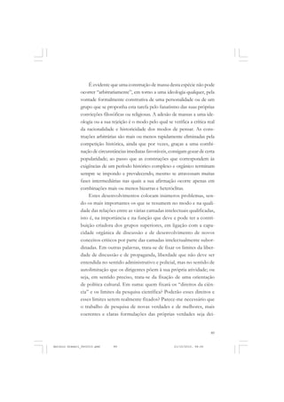 COLEÇÃO   EDUCADORES


                   É evidente que uma construção de massa desta espécie não pode
               ocorrer “arbitrariamente”, em torno a uma ideologia qualquer, pela
               vontade formalmente construtiva de uma personalidade ou de um
               grupo que se proponha esta tarefa pelo fanatismo das suas próprias
               convicções filosóficas ou religiosas. A adesão de massas a uma ide-
               ologia ou a sua rejeição é o modo pelo qual se verifica a crítica real
               da racionalidade e historicidade dos modos de pensar. As cons-
               truções arbitrárias são mais ou menos rapidamente eliminadas pela
               competição histórica, ainda que por vezes, graças a uma combi-
               nação de circunstâncias imediatas favoráveis, consigam gozar de certa
               popularidade; ao passo que as construções que correspondem às
               exigências de um período histórico complexo e orgânico terminam
               sempre se impondo e prevalecendo, mesmo se atravessam muitas
               fases intermediárias nas quais a sua afirmação ocorre apenas em
               combinações mais ou menos bizarras e heteróclitas.
                   Estes desenvolvimentos colocam inúmeros problemas, sen-
               do os mais importantes os que se resumem no modo e na quali-
               dade das relações entre as várias camadas intelectuais qualificadas,
               isto é, na importância e na função que deve e pode ter a contri-
               buição criadora dos grupos superiores, em ligação com a capa-
               cidade orgânica de discussão e de desenvolvimento de novos
               conceitos críticos por parte das camadas intelectualmente subor-
               dinadas. Em outras palavras, trata-se de fixar os limites da liber-
               dade de discussão e de propaganda, liberdade que não deve ser
               entendida no sentido administrativo e policial, mas no sentido de
               autolimitação que os dirigentes põem à sua própria atividade; ou
               seja, em sentido preciso, trata-se da fixação de uma orientação
               de política cultural. Em suma: quem fixará os “direitos da ciên-
               cia” e os limites da pesquisa científica? Poderão esses direitos e
               esses limites serem realmente fixados? Parece-me necessário que
               o trabalho de pesquisa de novas verdades e de melhores, mais
               coerentes e claras formulações das próprias verdades seja dei-


                                                                                   89


Antonio Gramsci_fev2010.pmd     89                             21/10/2010, 08:56
 