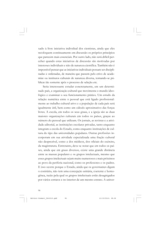 ANTONIO GRAMSCI


       xado à livre iniciativa individual dos cientistas, ainda que eles
       recoloquem continuamente em discussão os próprios princípios
       que parecem mais essenciais. Por outro lado, não será difícil per-
       ceber quando estas iniciativas de discussão são motivadas por
       interesses individuais e não de natureza científica. Também não é
       impossível pensar que as iniciativas individuais possam ser discipli-
       nadas e ordenadas, de maneira que passem pelo crivo de acade-
       mias ou institutos culturais de natureza diversa, tornando-se pú-
       blicas tão somente após o processo de seleção etc.
            Seria interessante estudar concretamente, em um determi-
       nado país, a organização cultural que movimenta o mundo ideo-
       lógico e examinar o seu funcionamento prático. Um estudo da
       relação numérica entre o pessoal que está ligado profissional-
       mente ao trabalho cultural ativo e a população de cada país será
       igualmente útil, bem como um cálculo aproximativo das forças
       livres. A escola, em todos os seus graus, e a igreja são as duas
       maiores organizações culturais em todos os países, graças ao
       número do pessoal que utilizam. Os jornais, as revistas e a ativi-
       dade editorial, as instituições escolares privadas, tanto enquanto
       integram a escola do Estado, como enquanto instituições de cul-
       tura do tipo das universidades populares. Outras profissões in-
       corporam em sua atividade especializada uma fração cultural
       não desprezível, como a dos médicos, dos oficiais do exército,
       da magistratura. Entretanto, deve-se notar que em todos os paí-
       ses, ainda que em graus diversos, existe uma grande distância
       entre as massas populares e os grupos intelectuais, mesmo que
       esses grupos intelectuais sejam muito numerosos e mais próximos
       ao povo da periferia nacional, como os professores e os padres.
       E isso ocorre porque o Estado, ainda que os governantes digam
       o contrário, não tem uma concepção unitária, coerente e homo-
       gênea, razão pela qual os grupos intelectuais estão desagregados
       por vários estratos e no interior de um mesmo estrato. A univer-


       90


Antonio Gramsci_fev2010.pmd   90                              21/10/2010, 08:56
 