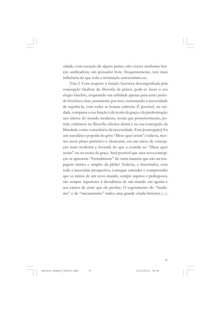 COLEÇÃO   EDUCADORES


               sidade, com exceção de alguns países, não exerce nenhuma fun-
               ção unificadora; um pensador livre, frequentemente, tem mais
               influência do que toda a instituição universitária etc.
                   Nota I. Com respeito à função histórica desempenhada pela
               concepção fatalista da filosofia da práxis, pode-se fazer o seu
               elogio fúnebre, resgatando sua utilidade apenas para certo perío-
               do histórico, mas, justamente por isso, sustentando a necessidade
               de sepultá-la, com todas as honras cabíveis. É possível, na ver-
               dade, comparar a sua função à da teoria da graça e da predestinação
               nos inícios do mundo moderno, teoria que posteriormente, po-
               rém, culminou na filosofia clássica alemã e na sua concepção da
               liberdade como consciência da necessidade. Esta [concepção] foi
               um sucedâneo popular do grito “Deus quer assim”; todavia, mes-
               mo neste plano primitivo e elementar, era um início de concep-
               ção mais moderna e fecunda do que a contida no “Deus quer
               assim” ou na teoria da graça. Será possível que uma nova concep-
               ção se apresente “formalmente” de outra maneira que não na rou-
               pagem rústica e simples da plebe? Todavia, o historiador, com
               toda a necessária prospectiva, consegue entender e compreender
               que os inícios de um novo mundo, sempre ásperos e pedregosos,
               são sempre superiores à decadência de um mundo em agonia e
               aos cantos de cisne que ele produz. O esgotamento do “fatalis-
               mo” e do “mecanicismo” indica uma grande virada histórica (...).




                                                                                 91


Antonio Gramsci_fev2010.pmd    91                            21/10/2010, 08:56
 