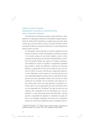 ANTONIO GRAMSCI


       Caderno 12 (1932)43 (excertos)
       Apontamentos e notas para um conjunto de ensaios
       sobre a história dos intelectuais
           Os intelectuais constituem um grupo social autônomo e inde-
       pendente ou cada grupo social possui sua própria categoria especia-
       lizada de intelectual? O problema é complexo por causa das várias
       formas que, até nossos dias, assumiu o processo histórico real de
       formação das diversas categorias intelectuais. As mais importantes
       destas formas são duas:
           1) Cada grupo social, nascendo no terreno originário de uma
           função essencial no mundo da produção econômica, cria para
           si ao mesmo tempo, de um modo orgânico, uma ou mais
           camadas de intelectuais que lhe dão homogeneidade e consci-
           ência da própria função, não apenas no campo econômico,
           mas também no social e no político: o empresário capitalista
           cria consigo o técnico da indústria, o cientista da economia
           política, o organizador de uma nova cultura, de um novo di-
           reito etc. Deve-se anotar o fato de que o empresário represen-
           ta uma elaboração social superior, já caracterizada por uma
           certa capacidade dirigente e técnica (isto é, intelectual): ele deve
           possuir uma certa capacidade técnica, não somente na esfera
           restrita de sua atividade e de sua iniciativa, mas ainda em ou-
           tras esferas, pelo menos nas mais próximas à produção eco-
           nômica (deve ser um organizador de massa de homens; deve
           ser um organizador da “confiança” dos que investem em sua
           empresa, dos compradores de sua mercadoria etc.). Os em-
           presários – se não todos, pelo menos uma elite deles – devem
           possuir a capacidade de organizar a sociedade em geral, em
           todo o seu complexo organismo de serviços, até o organismo
           estatal, em vista da necessidade de criar as condições mais fa-

       43
         Quaderni del Carcere, v. III, edição crítica do Instituto Gramsci, organizada por
       Valentino Gerratana, Ed. Einaudi, Turim, 1975. Tradução de Paolo Nosella.


       92


Antonio Gramsci_fev2010.pmd        92                                    21/10/2010, 08:56
 