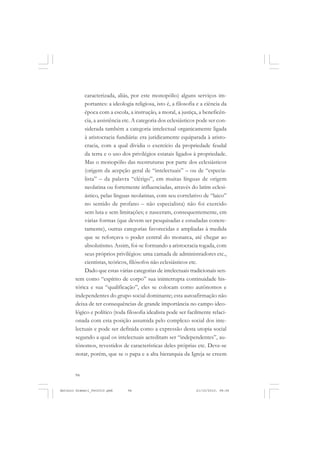 ANTONIO GRAMSCI


           caracterizada, aliás, por este monopólio) alguns serviços im-
           portantes: a ideologia religiosa, isto é, a filosofia e a ciência da
           época com a escola, a instrução, a moral, a justiça, a beneficên-
           cia, a assistência etc. A categoria dos eclesiásticos pode ser con-
           siderada também a categoria intelectual organicamente ligada
           à aristocracia fundiária: era juridicamente equiparada à aristo-
           cracia, com a qual dividia o exercício da propriedade feudal
           da terra e o uso dos privilégios estatais ligados à propriedade.
           Mas o monopólio das reestruturas por parte dos eclesiásticos
           (origem da acepção geral de “intelectuais” – ou de “especia-
           lista” – da palavra “clérigo”, em muitas línguas de origem
           neolatina ou fortemente influenciadas, através do latim eclesi-
           ástico, pelas línguas neolatinas, com seu correlativo de “laico”
           no sentido de profano – não especialista) não foi exercido
           sem luta e sem limitações; e nasceram, consequentemente, em
           várias formas (que devem ser pesquisadas e estudadas concre-
           tamente), outras categorias favorecidas e ampliadas à medida
           que se reforçava o poder central do monarca, até chegar ao
           absolutismo. Assim, foi-se formando a aristocracia togada, com
           seus próprios privilégios: uma camada de administradores etc.,
           cientistas, teóricos, filósofos não eclesiásticos etc.
           Dado que estas várias categorias de intelectuais tradicionais sen-
       tem como “espírito de corpo” sua ininterrupta continuidade his-
       tórica e sua “qualificação”, eles se colocam como autônomos e
       independentes do grupo social dominante; esta autoafirmação não
       deixa de ter consequências de grande importância no campo ideo-
       lógico e político (toda filosofia idealista pode ser facilmente relaci-
       onada com esta posição assumida pelo complexo social dos inte-
       lectuais e pode ser definida como a expressão desta utopia social
       segundo a qual os intelectuais acreditam ser “independentes”, au-
       tônomos, revestidos de características deles próprias etc. Deve-se
       notar, porém, que se o papa e a alta hierarquia da Igreja se creem


       94


Antonio Gramsci_fev2010.pmd    94                               21/10/2010, 08:56
 
