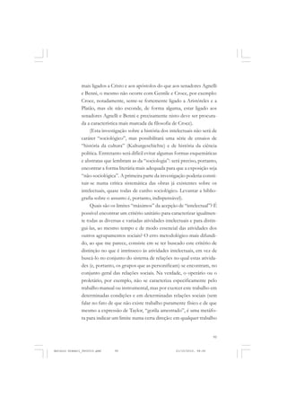 COLEÇÃO   EDUCADORES


               mais ligados a Cristo e aos apóstolos do que aos senadores Agnelli
               e Benni, o mesmo não ocorre com Gentile e Croce, por exemplo:
               Croce, notadamente, sente-se fortemente ligado a Aristóteles e a
               Platão, mas ele não esconde, de forma alguma, estar ligado aos
               senadores Agnelli e Benni e precisamente nisto deve ser procura-
               da a característica mais marcada da filosofia de Croce).
                    (Esta investigação sobre a história dos intelectuais não será de
               caráter “sociológico”, mas possibilitará uma série de ensaios de
               “história da cultura” (Kulturgeschichte) e de história da ciência
               política. Entretanto será difícil evitar algumas formas esquemáticas
               e abstratas que lembram as da “sociologia”: será preciso, portanto,
               encontrar a forma literária mais adequada para que a exposição seja
               “não-sociológica”. A primeira parte da investigação poderia consti-
               tuir-se numa crítica sistemática das obras já existentes sobre os
               intelectuais, quase todas de cunho sociológico. Levantar a biblio-
               grafia sobre o assunto é, portanto, indispensável).
                    Quais são os limites “máximos” da acepção de “intelectual”? É
               possível encontrar um critério unitário para caracterizar igualmen-
               te todas as diversas e variadas atividades intelectuais e para distin-
               gui-las, ao mesmo tempo e de modo essencial das atividades dos
               outros agrupamentos sociais? O erro metodológico mais difundi-
               do, ao que me parece, consiste em se ter buscado este critério de
               distinção no que é intrínseco às atividades intelectuais, em vez de
               buscá-lo no conjunto do sistema de relações no qual estas ativida-
               des (e, portanto, os grupos que as personificam) se encontram, no
               conjunto geral das relações sociais. Na verdade, o operário ou o
               proletário, por exemplo, não se caracteriza especificamente pelo
               trabalho manual ou instrumental, mas por exercer este trabalho em
               determinadas condições e em determinadas relações sociais (sem
               falar no fato de que não existe trabalho puramente físico e de que
               mesmo a expressão de Taylor, “gorila amestrado”, é uma metáfo-
               ra para indicar um limite numa certa direção: em qualquer trabalho


                                                                                   95


Antonio Gramsci_fev2010.pmd     95                             21/10/2010, 08:56
 